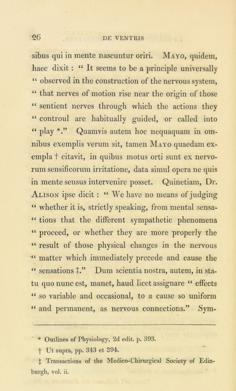 eo sibus qui in mente nascuntur oriri. Mayo, quidem, haec dixit : “ It seems to be a principle universally “ observed in the construction of the nervous system, “ tliat nerves of motion rise near the origin of those “ sentient nerves through which the actions they “ controul are habitually guided, or called into “ play Quamvis autem hoc nequaquam in om- nibus exemplis verum sit, tamen Mayo quaedam ex- empla t citavit, in quibus motus orti sunt ex nervo- rum sensificorum irritatione, data simul opera ne quis in mente sensus intervenire posset. Quinetiam, Dr. Alison ipse dicit : “ We have no means of judging “ whether it is, strictly speaking, from mental sensa- “ tions that the different sympathetic phenomena “ proceed, or whether they are more properly the “ resuit of those physical clianges in the nervous “ matter which immediately precede and cause the “ sensations t.” Dum scientia nostra, autem, in sta- tu quo nunc est, manet, haud licet assignare “ effects “ so variable and occasional, to a cause so uniform “ and permanent, as nervous connections.” Sym- * Outlines of Physiology, 2d edit. p. 393. -f- Ut supra, pp. 343 et 394. Transactions of the Medico-Chirurgical Society of Edin-