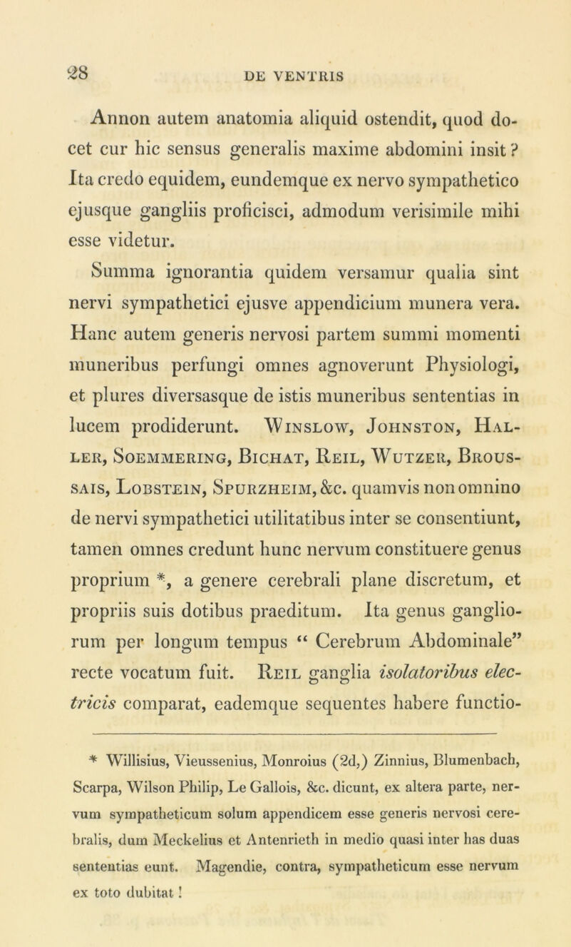 Annon autem anatomia aliquid ostendit, quod do- cet cur hic sensus generalis maxime abdomini insit ? Ita credo equidem, eundemque ex nervo sympathetico ejusque gangliis proficisci, admodum verisimile mihi esse videtur. Summa ignorantia quidem versamur qualia sint nervi sympathetici ejusve appendicium munera vera. Hanc autem generis nervosi partem summi momenti muneribus perfungi omnes agnoverunt Physiologi, et plures diversasque de istis muneribus sententias in lucem prodiderunt. Winslow, Johnston, Hal- LER, SOEMMERING, BlCHAT, ReIL, WuTZEIl, BliOUS- sais, Lobstein, Spurzheim,&c. quamvis non omnino de nervi sympathetici utilitatibus inter se consentiunt, tamen omnes credunt hunc nervum constituere genus proprium *, a genere cerebrali plane discretum, et propriis suis dotibus praeditum. Ita genus ganglio- rum per longum tempus “ Cerebrum Abdominale” recte vocatum fuit. Reil ganglia isolatoribus elec- tricis comparat, eademque sequentes habere functio- * Willisius, Vieussenius, Monroius (2d,) Zinnius, Blumenbacb, Scarpa, Wilson Philip, Le Gallois, &c. dicunt, ex altera parte, ner- vum sympatheticum solum appendicem esse generis nervosi cere- bralis, dum Meckelius et Antenrieth in medio quasi inter has duas sententias eunt. Magendie, contra, sympatheticum esse nervum ex toto dubitat!