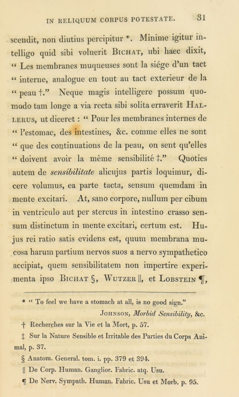 scendit, non diutius percipitur * * * §. Minime igitur in- telligo quid sibi voluerit Bichat, ubi haec dixit, “ Les membranes muqueuses sont la siege d’un tact “ interne, analogue en tout au tact exterieur de la “ peau t.” Neque magis intelligere possum quo- modo tam longe a via recta sibi solita erraverit Hal- lerus, ut diceret : “ Pour les membranes internes de “ 1’estomac, des intestines, &c. comme elles ne sont “ que des continuations de la peau, on sent qu’elles “ doivent avoir la meme sensibilite t” Quoties autem de sensibilitate alicujus partis loquimur, di- cere volumus, ea parte tacta, sensum quemdam in mente excitari. At, sano corpore, nullum per cibum in ventriculo aut per stercus in intestino crasso sen- sum distinctum in mente excitari, certum est. Hu- jus rei ratio satis evidens est, quum membrana mu- cosa harum partium nervos suos a nervo sympathetico accipiat, quem sensibilitatem non impertire experi- menta ipso Bichat §, WutzeiiH, et Lobstein * “ To feel we have a stomach at ali, is no good sign.” Johnson, Morbicl Sensibility, &c. ■f Recherches sur la Vie et la Alort, p. 57. X Sur la Nature Sensible et Irritable des Parties du Corps Ani- mal, p. 37. § Anatom. General, tom. i. pp. 379 et 394. || De Corp. Pluman. Ganglior. Fabric. atq. Usu. % De Nerv. Sympath. Human. Fabric. Usu et Morb. p. 95.