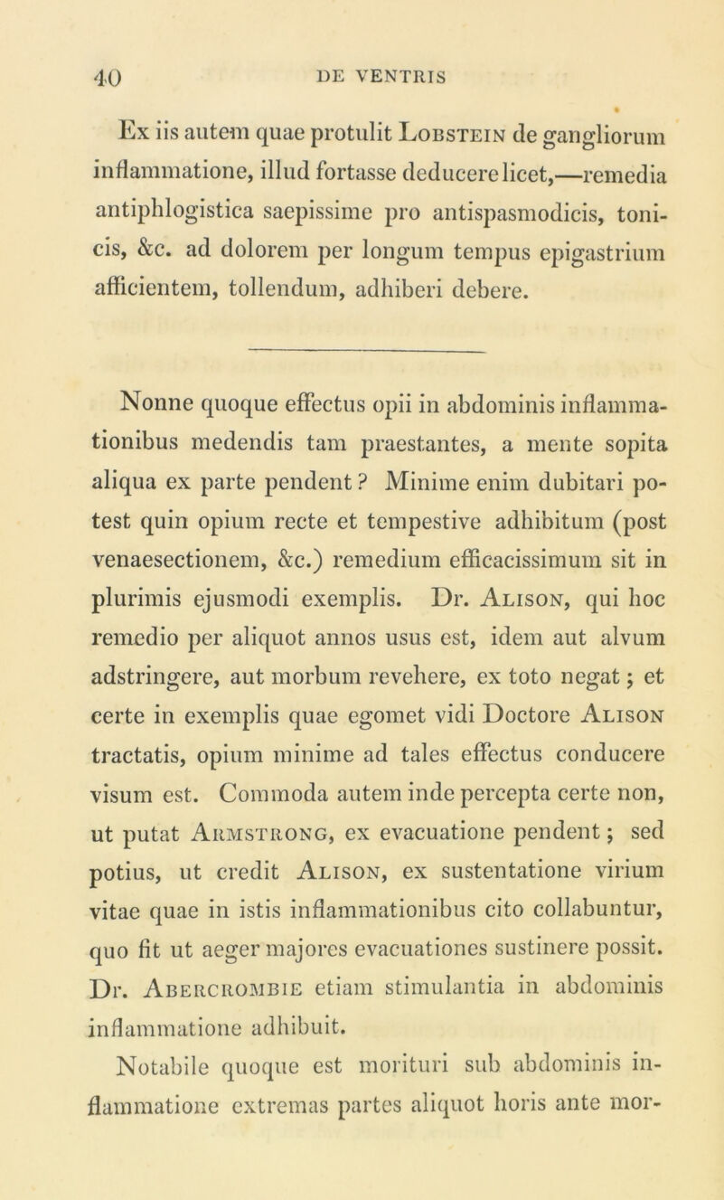 Ex iis autem quae protulit Lobstein de gangliorum inflammatione, illud fortasse deducere licet,—remedia antiphlogistica saepissime pro antispasmodicis, toni- cis, &c. ad dolorem per longum tempus epigastrium afficientem, tollendum, adhiberi debere. Nonne quoque effectus opii in abdominis inflamma- tionibus medendis tam praestantes, a mente sopita aliqua ex parte pendent ? Minime enim dubitari po- test quin opium recte et tempestive adhibitum (post venaesectionem, &c.) remedium efficacissimum sit in plurimis ejusmodi exemplis. Dr. Alison, qui hoc remedio per aliquot annos usus est, idem aut alvum adstringere, aut morbum revehere, ex toto negat; et certe in exemplis quae egomet vidi Doctore Alison tractatis, opium minime ad tales effectus conducere visum est. Commoda autem inde percepta certe non, ut putat Armstrong, ex evacuatione pendent; sed potius, ut credit Alison, ex sustentatione virium vitae quae in istis inflammationibus cito collabuntur, quo fit ut aeger majores evacuationes sustinere possit. Dr. Abercrombie etiam stimulantia in abdominis inflammatione adhibuit. Notabile quoque est morituri sub abdominis in- flammatione extremas partes aliquot horis ante mor-