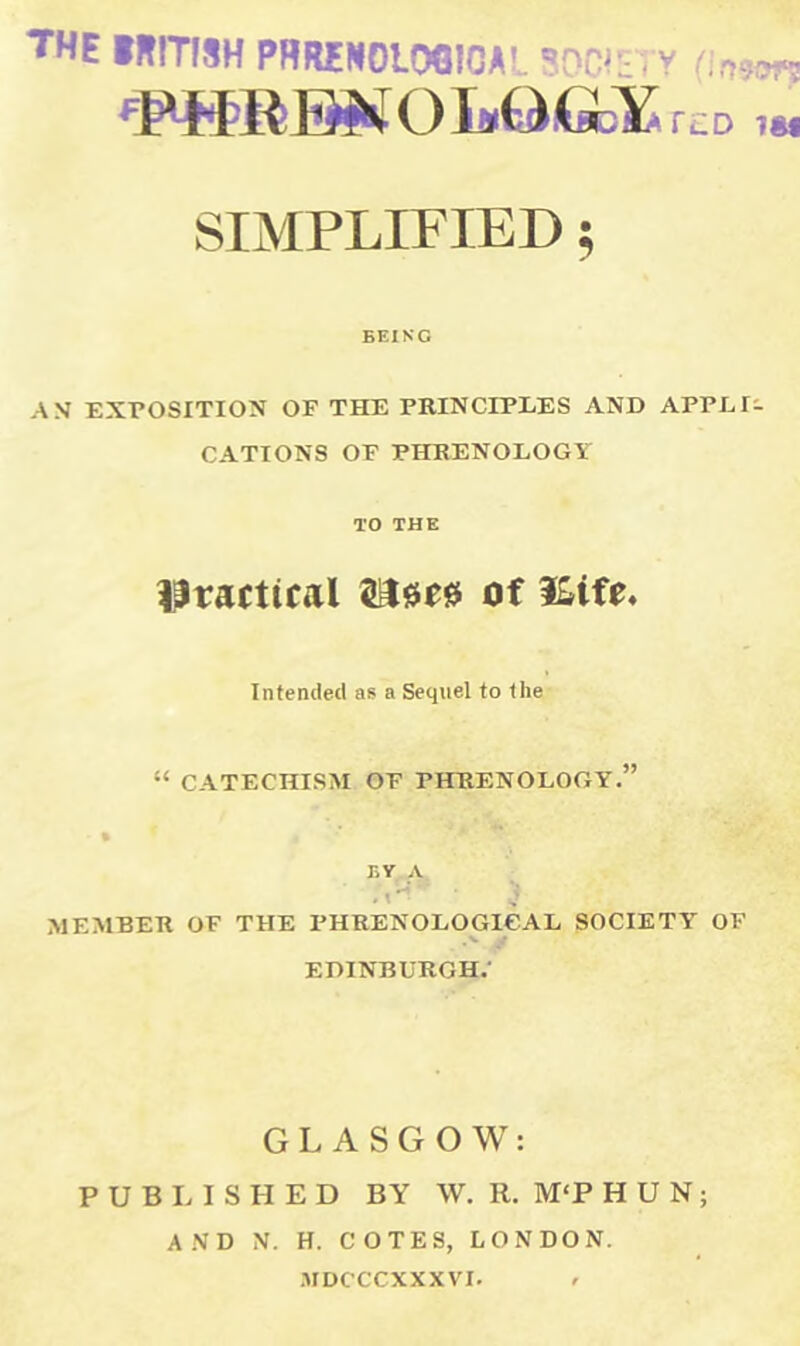 the IRITISH PHRENOLOGICAL SOWS; v Onem FFKREJNOI»Q.Gb¥ rtD,« SIMPLIFIED; BEING AS EXPOSITION OF THE PRINCIPLES AND APPLI- CATIONS OF PHRENOLOGY TO THE practical of &ife. Intended as a Sequel to the “ CATECHISM OF PHRENOLOGY.” BY A MEMBER OF THE PHRENOLOGICAL SOCIETY OF .V jf EDINBURGH.' GLASGOW: PUBLISHED BY W. R. M‘P HUN; AND N. H. COTES, LONDON. MDCCCXXXVI. <•