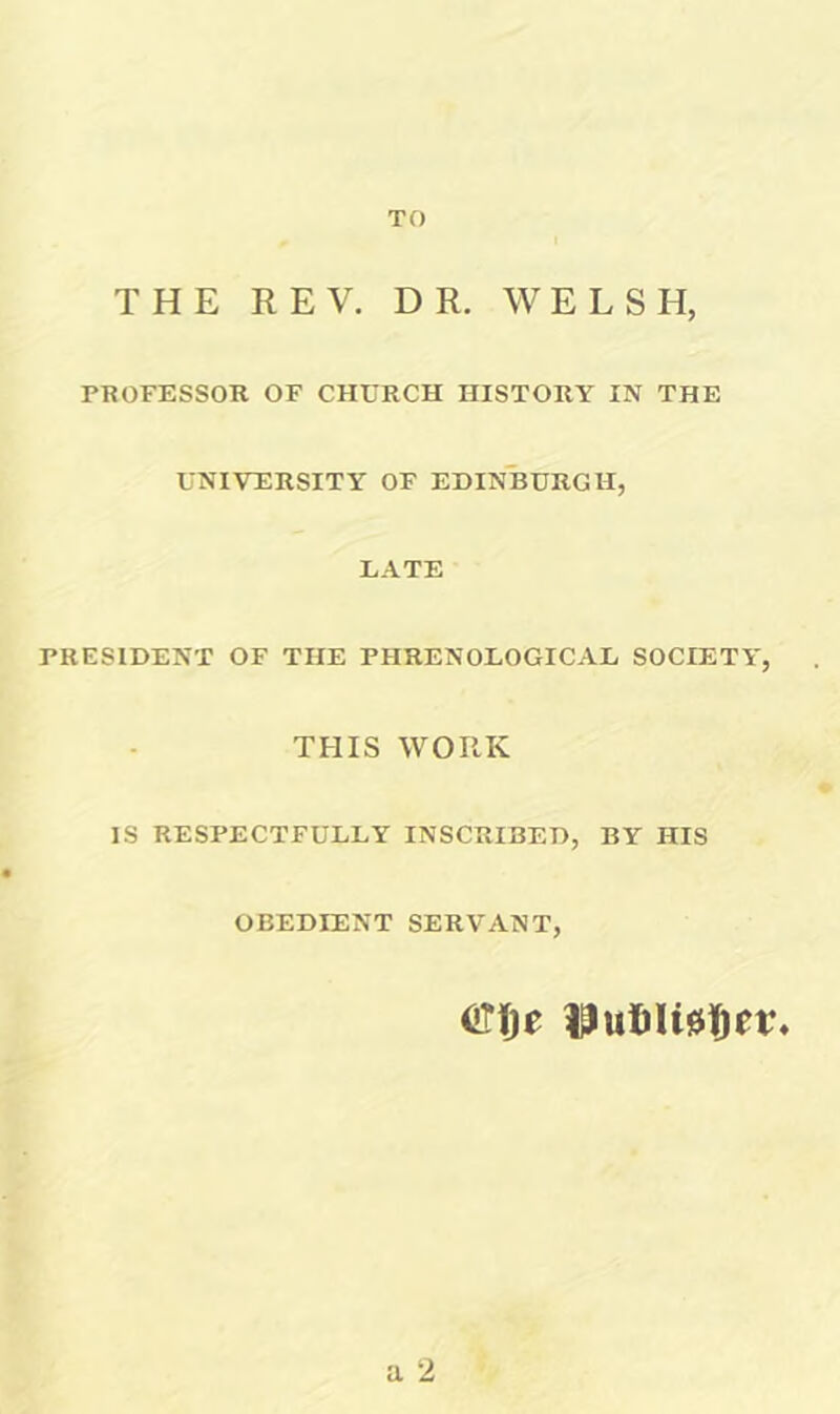 TO THE REV. DR. WELSH, PROFESSOR OF CHURCH HISTORY IN THE UNIVERSITY OF EDINBURGH, LATE PRESIDENT OF THE PHRENOLOGICAL SOCIETY, THIS WORK IS RESPECTFULLY INSCRIBED, BY HIS OBEDIENT SERVANT, a 2