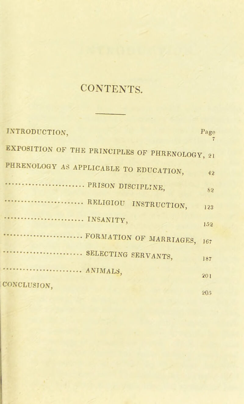 CONTENTS. INTRODUCTION, Rage 7 EXPOSITION OF THE PRINCIPLES OF PHRENOLOGY, 21 PHRENOLOGY AS APPLICABLE TO EDUCATION, 4g PRISON DISCIPLINE, RELIGIOU INSTRUCTION, 123 INSANITY, FORMATION of marriages, ,67 SELECTING SERVANTS, J87 ANIMALS, 9 90 I CONCLUSION,