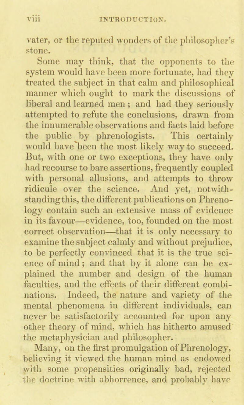 vater, or the reputed wonders of the philosopher’s stone. Some may think, that the opponents to the system would have been more fortunate, had they treated the subject in that calm and philosophical manner which ought to mark the discussions of liberal and learned men ; and had they seriously attempted to refute the conclusions, drawn from the innumerable observations and facts laid before the public by phrenologists. This certainly would have'been the most likely way to succeed. But, with one or two exceptions, they have only had recourse to bare assertions, frequently coupled with personal allusions, and attempts to throw ridicule over the science. And yet, notwith- standingthis, the different publications on Phreno- logy contain such an extensive mass of evidence in its favour—evidence, too, founded on the most correct observation—that it is only necessary to examine the subject calmly and without prejudice, to be perfectly convinced that it is the true sci- ence of mind; and that by it alone can be ex- plained the number and design of the human faculties, and the effects of their different combi- nations. Indeed, the nature and variety of the mental phenomena in different individuals, can never be satisfactorily accounted for upon any other theory of mind, which has hitherto amused the metaphysician and philosopher. Many, on the first promulgation of Phrenology, believing it viewed the human mind as endowed with some propensities originally bad, rejected the doctrine with abhorrence, and probably have