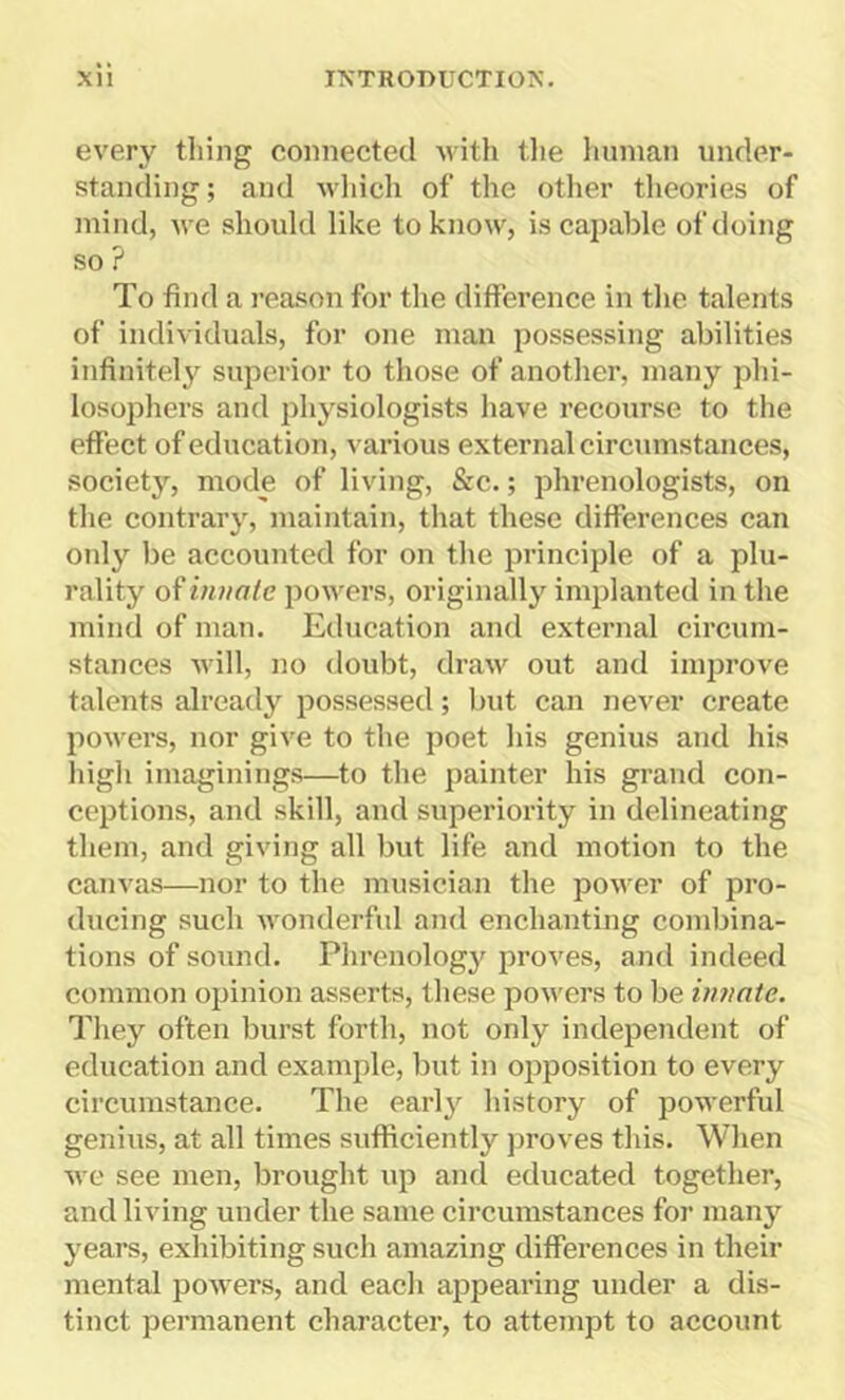 every thing connected with the human under- standing ; and which of the other theories of mind, we should like to know, is capable of doing so ? To find a reason for the difference in the talents of individuals, for one man possessing abilities infinitely superior to those of another, many phi- losophers and physiologists have recourse to the effect of education, various external circumstances, society, mode of living, &c.; phrenologists, on the contrary, maintain, that these differences can only be accounted for on the principle of a plu- rality of innate powers, originally implanted in the mind of man. Education and external circum- stances will, no doubt, draw out and improve talents already possessed; but can never create powers, nor give to the poet his genius and his high imaginings—to the painter his grand con- ceptions, and skill, and superiority in delineating them, and giving all but life and motion to the canvas—nor to the musician the power of pro- ducing such wonderful and enchanting combina- tions of sound. Phrenology proves, and indeed common opinion asserts, these powers to be innate. They often burst forth, not only independent of education and example, but in opposition to every circumstance. The early history of powerful genius, at all times sufficiently proves this. When we see men, brought up and educated together, and living under the same circumstances for many years, exhibiting such amazing differences in their mental powers, and each appearing under a dis- tinct permanent character, to attempt to account