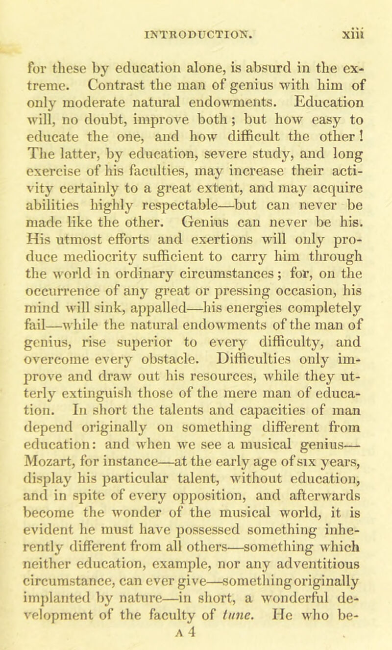 for these by education alone, is absurd in the ex- treme. Contrast the man of genius with him of only moderate natural endowments. Education will, no doubt, improve both; but how easy to educate the one, and how difficult the other! The latter, by education, severe study, and long exercise of his faculties, may increase their acti- vity certainly to a great extent, and may acquire abilities highly respectable—but can never be made like the other. Genius can never be his. His utmost efforts and exertions will only pro- duce mediocrity sufficient to carry him through the world in ordinary circumstances; for, on the occurrence of any great or pressing occasion, his mind will sink, appalled—his energies completely fail—while the natural endowments of the man of genius, rise superior to every difficulty, and overcome every obstacle. Difficulties only im- prove and draw out his resources, while they ut- terly extinguish those of the mere man of educa- tion. In short the talents and capacities of man depend originally on something different from education: and when we see a musical genius— Mozart, for instance—at the early age of six years, display his particular talent, without education, and in spite of every opposition, and afterwards become the wonder of the musical world, it is evident he must have possessed something inhe- rently different from all others—something which neither education, example, nor any adventitious circumstance, can ever give—sometliingoriginally implanted by nature—in short, a wonderful de- velopment of the faculty of tune. He who be-