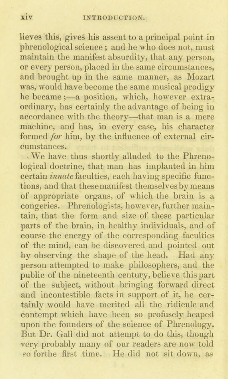 lieves this, gives his assent to a principal point in phrenological science ; and he who does not, must maintain the manifest absurdity, that any person, or every person, placed in the same circumstances, and brought up in the same manner, as Mozart was, would have become the same musical prodigy he became;—a position, which, however extra- ordinary, has certainly the advantage of being in accordance with the theory—that man is a mere machine, and has, in every case, his character formed for him, by the influence of external cir- cumstances. - We have thus shortly alluded to the Phreno- logical doctrine, that man has implanted in him certain innate faculties, each having specific func- tions, and that these manifest themselves by means of appropriate organs, of which the brain is a congeries. Phrenologists, however, further main- tain, that the form and size of these particular parts of the brain, in healthy individuals, and of course the energy of the corresponding faculties of the mind, can be discovered and pointed out by observing the shape of the head. Had any person attempted to make philosophers, and the public of the nineteenth century, believe this part of the subject, without bringing forward direct and incontestible facts in support of it, he cer- tainly would have merited all the ridicule and contempt which have been so profusely heaped upon the founders of the science of Phrenology. But Dr. Gall did not attempt to do this, though very probably many of our readers are now told ?o forthe first time. He did not sit down, as