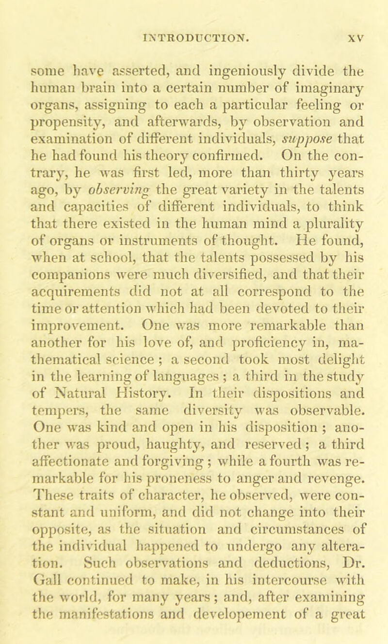 some have asserted, and ingeniously divide the human brain into a certain number of imaginary organs, assigning to each a particular feeling or propensity, and afterwards, by observation and examination of different individuals, suppose that he had found his theory confirmed. On the con- trary, he was first led, more than thirty years ago, by observing the great variety in the talents and capacities of different individuals, to think that there existed in the human mind a plurality of organs or instruments of thought. He found, when at school, that the talents possessed by his companions were much diversified, and that their acquirements did not at all correspond to the time or attention which had been devoted to their improvement. One was more remarkable than another for his love of, and proficiency in, ma- thematical science ; a second took most delight in the learning of languages ; a third in the study of Natural History. In their dispositions and tempers, the same diversity was observable. One was kind and open in his disposition ; ano- ther was proud, haughty, and reserved; a third affectionate and forgiving ; while a fourth was re- markable for his proneness to anger and revenge. These traits of character, he observed, were con- stant ami uniform, and did not change into their opposite, as the situation and circumstances of the individual happened to undergo any altera- tion. Such observations and deductions, Dr. Gall continued to make, in his intercourse with the world, for many years; and, after examining the manifestations and developement of a great