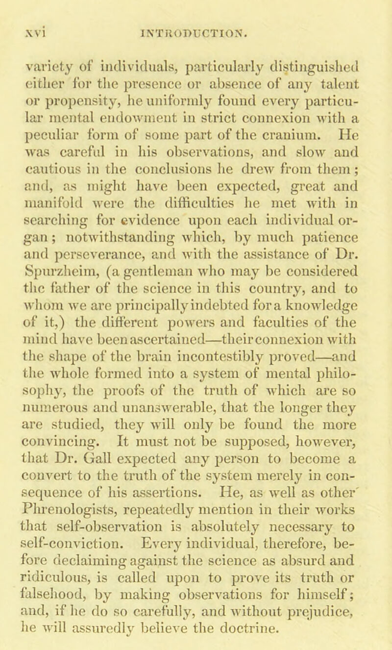 variety of individuals, particularly distinguished either for the presence or absence of any talent or propensity, he uniformly found every particu- lar mental endowment in strict connexion with a peculiar form of some part of the cranium. He was careful in his observations, and slow and cautious in the conclusions lie drew from them; and, as might have been expected, great and manifold were the difficulties he met with in searching for evidence upon each individual or- gan ; notwithstanding which, by much patience and perseverance, and with the assistance of Dr. Spurzheim, (a gentleman who may be considered the father of the science in this country, and to whom we are principally indebted fora knowledge of it,) the different powers and faculties of the mind have been ascertained—their connexion with the shape of the brain incontestibly proved—and the whole formed into a system of mental philo- sophy, the proofs of the truth of which are so numerous and unanswerable, that the longer they are studied, they will only be found the more convincing. It must not be supposed, however, that Dr. Gall expected any person to become a convert to the truth of the system merely in con- sequence of his assertions. He, as well as other' Phrenologists, repeatedly mention in their works that self-observation is absolutely necessary to self-conviction. Every individual, therefore, be- fore declaiming against the science as absurd and ridiculous, is called upon to prove its truth or falsehood, by making observations for himself; and, if he do so carefully, and without prejudice, lie will assuredly believe the doctrine.