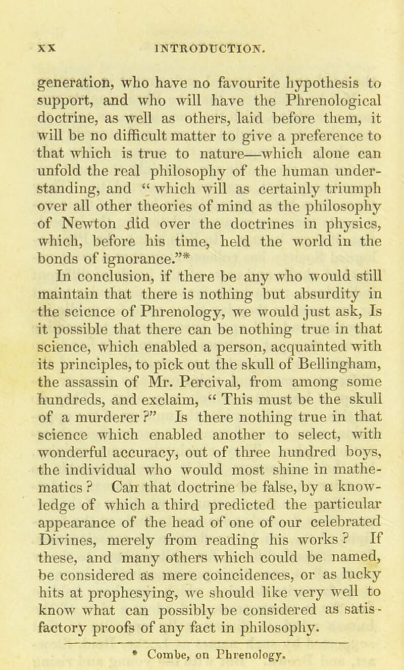 generation, who have no favourite hypothesis to support, and who will have the Phrenological doctrine, as well as others, laid before them, it will be no difficult matter to give a preference to that which is true to nature—which alone can unfold the real philosophy of the human under- standing, and “ which will as certainly triumph over all other theories of mind as the philosophy of Newton jdid over the doctrines in physics, which, before his time, held the world in the bonds of ignorance.”* In conclusion, if there be any who would still maintain that there is nothing but absurdity in the science of Phrenology, we would just ask, Is it possible that there can be nothing true in that science, which enabled a person, acquainted with its principles, to pick out the skull of Bellingham, the assassin of Mr. Percival, from among some hundreds, and exclaim, “ This must be the skull of a murderer ?” Is there nothing true in that science which enabled another to select, with wonderful accuracy, out of three hundred boys, the individual who would most shine in mathe- matics ? Can that doctrine be false, by a know- ledge of which a third predicted the particular appearance of the head of one of our celebrated Divines, merely from reading his works ? If these, and many others which could be named, be considered as mere coincidences, or as lucky hits at prophesying, we should like very well to know what can possibly be considered as satis - factory proofs of any fact in philosophy. * Combe, on Phrenology.