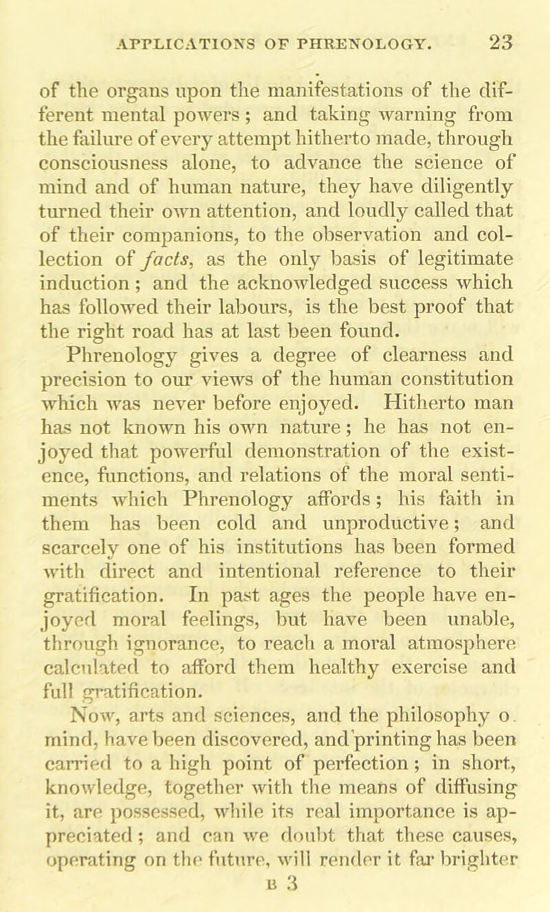 of the organs upon the manifestations of the dif- ferent mental powers ; and taking warning from the failure of every attempt hitherto made, through consciousness alone, to advance the science of mind and of human nature, they have diligently turned their own attention, and loudly called that of their companions, to the observation and col- lection of facts, as the only basis of legitimate induction ; and the acknowledged success which has followed their labours, is the best proof that the right road has at last been found. Phrenology gives a degree of clearness and precision to our views of the human constitution which was never before enjoyed. Hitherto man has not known his own nature; he has not en- joyed that powerful demonstration of the exist- ence, functions, and relations of the moral senti- ments which Phrenology affords; his faith in them has been cold and unproductive; and scarcely one of his institutions has been formed with direct and intentional reference to their gratification. In past ages the people have en- joyed moral feelings, but have been unable, through ignorance, to reach a moral atmosphere calculated to afford them healthy exercise and full gratification. Now, arts and sciences, and the philosophy o. mind, have been discovered, and’printing has been carried to a high point of perfection ; in short, knowledge, together with the means of diffusing it, are possessed, while its real importance is ap- preciated ; and can we doubt that these causes, operating on the future, will render it far brighter