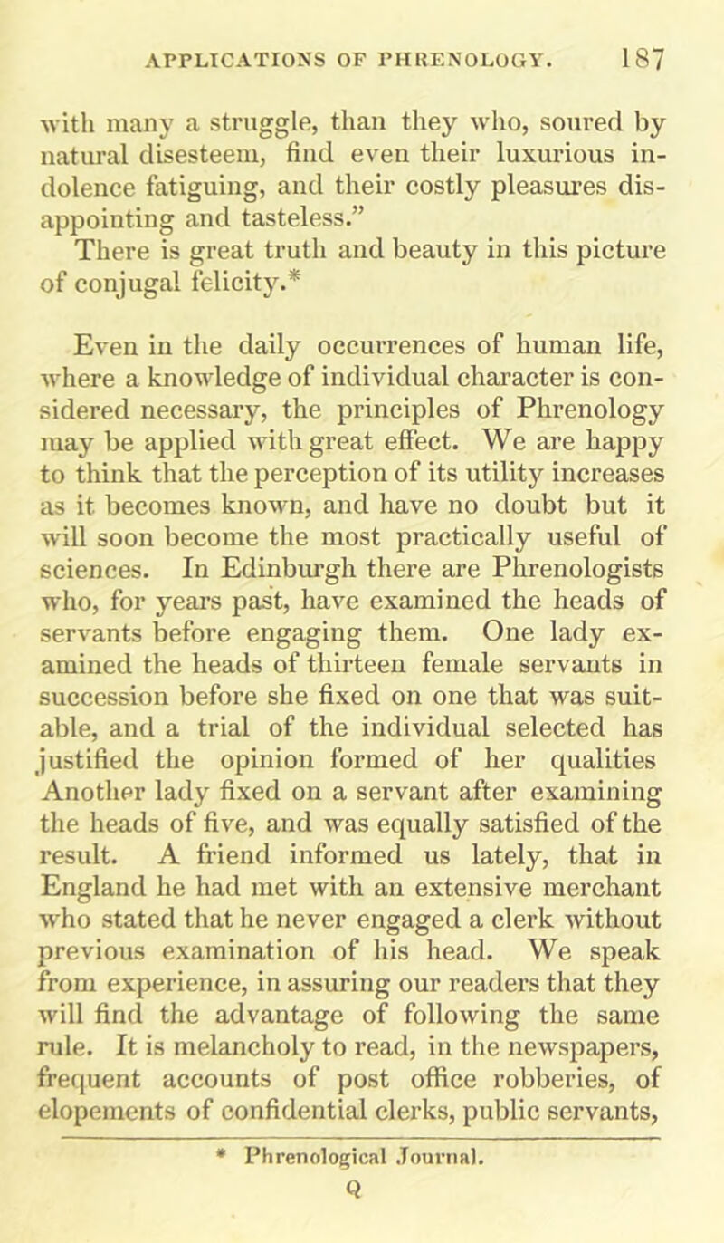 with many a straggle, than they who, soured by natural disesteem, find even their luxurious in- dolence fatiguing, and their costly pleasures dis- appointing and tasteless.” There is great truth and beauty in this picture of conjugal felicity.* Even in the daily occurrences of human life, where a knowledge of individual character is con- sidered necessary, the principles of Phrenology may be applied with great effect. We are happy to think that the perception of its utility increases as it. becomes known, and have no doubt but it will soon become the most practically useful of sciences. In Edinburgh there are Phrenologists who, for years past, have examined the heads of servants before engaging them. One lady ex- amined the heads of thirteen female servants in succession before she fixed on one that was suit- able, and a trial of the individual selected has justified the opinion formed of her qualities Another lady fixed on a servant after examining the heads of five, and was equally satisfied of the result. A friend informed us lately, that in England he had met with an extensive merchant who stated that he never engaged a clerk without previous examination of his head. We speak from experience, in assuring our readers that they will find the advantage of following the same rule. It is melancholy to read, in the newspapers, frequent accounts of post office robberies, of elopements of confidential clerks, public servants, Phrenological Journal. Q
