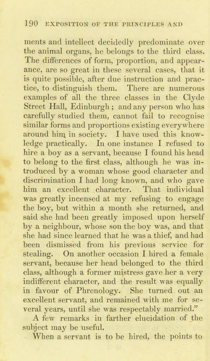 ments and intellect decidedly predominate over the animal organs, he belongs to the third class. The differences of form, proportion, and appear- ance, are so great in these several cases, that it is quite possible, after due instruction and prac- tice, to distinguish them. There are numerous examples of all the three classes in the Clyde Street Hall, Edinburgh ; and any person who has carefully studied them, cannot fail to recognise similar forms and proportions existing everywhere around him in society. I have used this know- ledge practically. In one instance I refused to hire a boy as a servant, because I found his head to belong to the first class, although he was in- troduced by a woman whose good character and discrimination I had long known, and who gave him an excellent character. That individual was greatly incensed at my refusing to engage the boy, but within a month she returned, and said she had been greatly imposed upon herself by a neighbour, whose son the boy was, and that she had since learned that he was a thief, and had been dismissed from his previous service for stealing. On another occasion I hired a female servant, because her head belonged to the third class, although a former mistress gave her a very indifferent character, and the result was equally in favour of Phrenology. She turned out an excellent servant, and remained with me for se- veral years, until she was respectably married.” A few remarks in farther elucidation of the subject may be useful. When a servant is to be hired, the points to