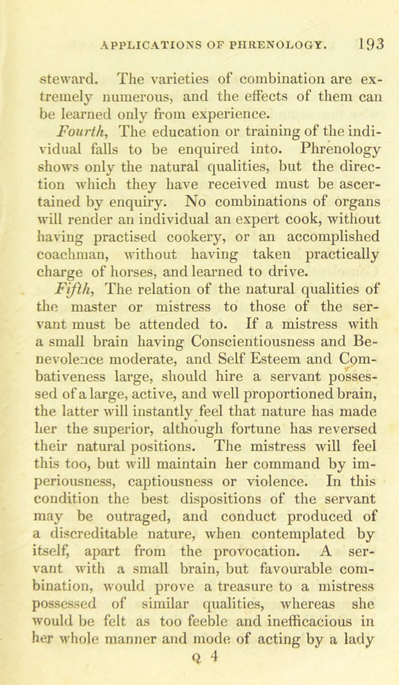 steward. The varieties of combination are ex- tremely numerous, and the effects of them can be learned only from experience. Fourth, The education or training of the indi- vidual falls to be enquired into. Phrenology shows only the natural qualities, but the direc- tion which they have received must be ascer- tained by enquiry. No combinations of organs will render an individual an expert cook, without having practised cookery, or an accomplished coachman, without having taken practically charge of horses, and learned to drive. Fifth, The relation of the natural qualities of the master or mistress to those of the ser- vant must be attended to. If a mistress with a small brain having Conscientiousness and Be- nevolence moderate, and Self Esteem and Com- bativeness large, should hire a servant posses- sed of a large, active, and well proportioned brain, the latter will instantly feel that nature has made her the superior, although fortune has reversed their natural positions. The mistress will feel this too, but will maintain her command by im- periousness, captiousness or violence. In this condition the best dispositions of the servant may be outraged, and conduct produced of a discreditable nature, when contemplated by itself, apart from the provocation. A ser- vant with a small brain, but favourable com- bination, would prove a treasure to a mistress possessed of similar qualities, whereas she would be felt as too feeble and inefficacious in her whole manner and mode of acting by a lady Q 4