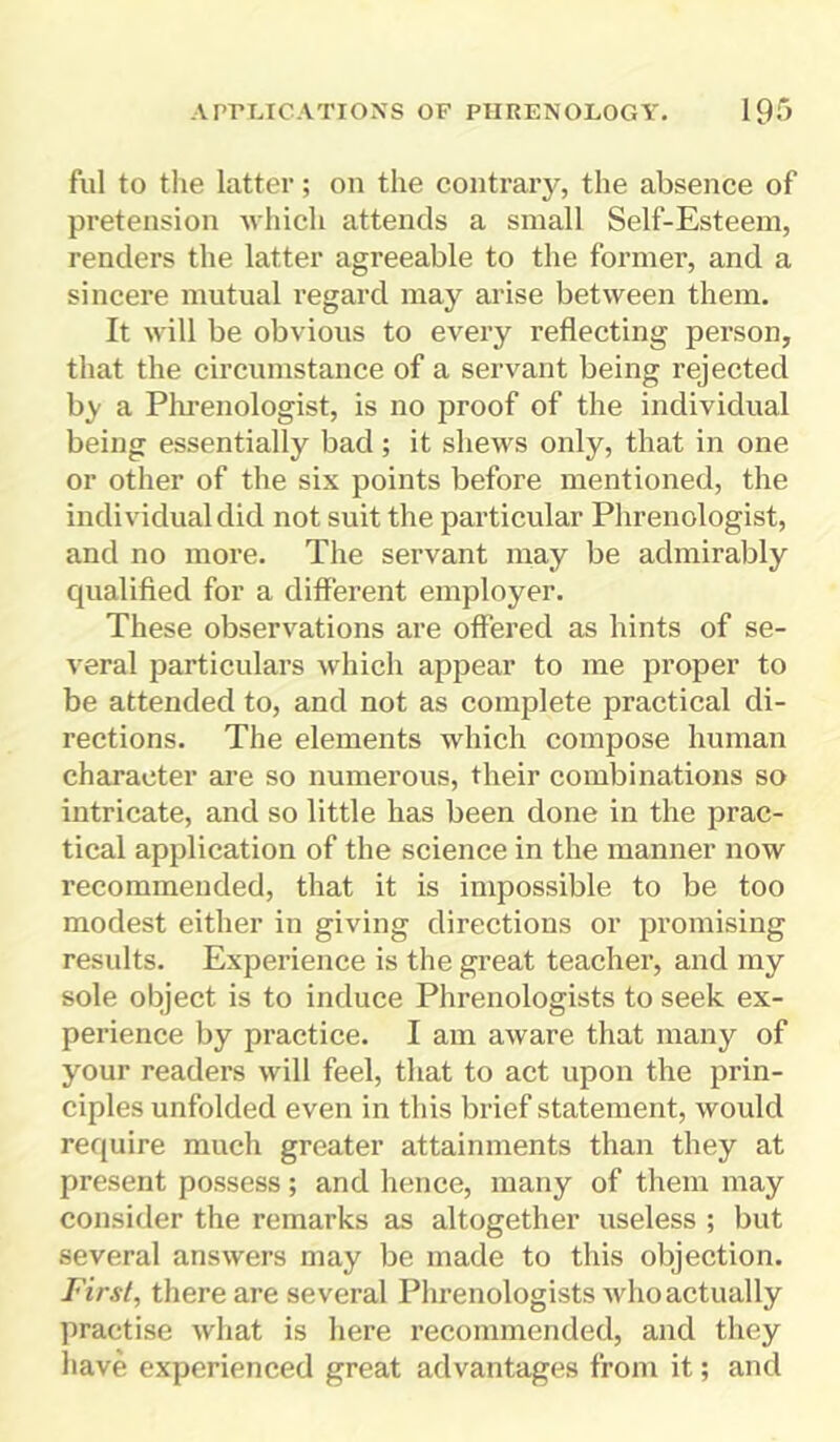 ful to the latter; on the contrary, the absence of pretension which attends a small Self-Esteem, renders the latter agreeable to the former, and a sincere mutual regard may arise between them. It will be obvious to every reflecting person, that the circumstance of a servant being rejected by a Phrenologist, is no proof of the individual being essentially bad; it shews only, that in one or other of the six points before mentioned, the individual did not suit the particular Phrenologist, and no more. The servant may be admirably qualified for a different employer. These observations are offered as hints of se- veral particulars which appear to me proper to be attended to, and not as complete practical di- rections. The elements which compose human character are so numerous, their combinations so intricate, and so little has been done in the prac- tical application of the science in the manner now recommended, that it is impossible to be too modest either in giving directions or promising results. Experience is the great teacher, and my sole object is to induce Phrenologists to seek ex- perience by practice. I am aware that many of your readers will feel, that to act upon the prin- ciples unfolded even in this brief statement, would require much greater attainments than they at present possess; and hence, many of them may consider the remarks as altogether useless ; but several answers may be made to this objection. First, there are several Phrenologists whoactually practise what is here recommended, and they have experienced great advantages from it; and