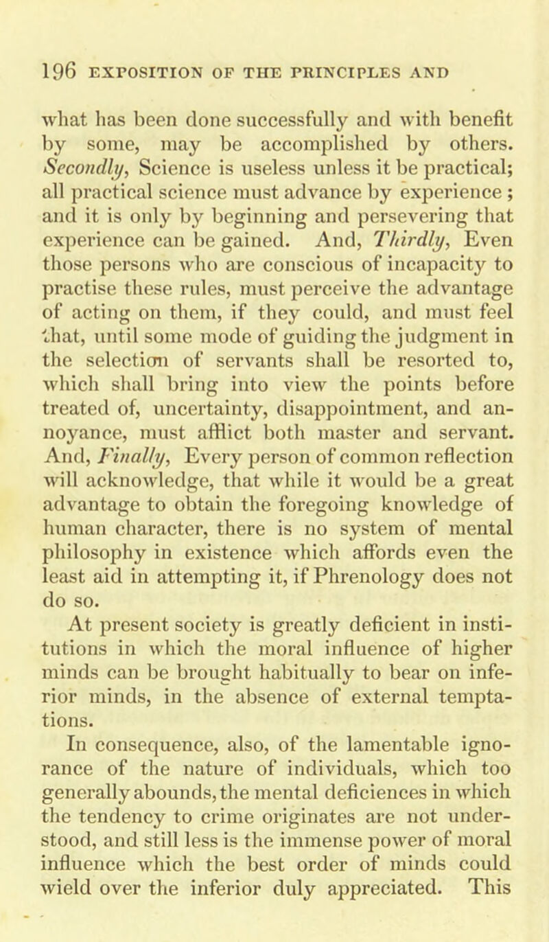 what has been clone successfully and with benefit by some, may be accomplished by others. Secondly, Science is useless unless it be practical; all practical science must advance by experience ; and it is only by beginning and persevering that experience can be gained. And, Thirdly, Even those persons who are conscious of incapacity to practise these rules, must perceive the advantage of acting on them, if they could, and must feel that, until some mode of guiding the judgment in the selection of servants shall be resorted to, which shall bring into view the points before treated of, uncertainty, disappointment, and an- noyance, must afflict both master and servant. And, Finally, Every person of common reflection will acknowledge, that while it would be a great advantage to obtain the foregoing knowledge of human character, there is no system of mental philosophy in existence which affords even the least aid in attempting it, if Phrenology does not do so. At present society is greatly deficient in insti- tutions in which the moral influence of higher minds can be brought habitually to bear on infe- rior minds, in the absence of external tempta- tions. In consequence, also, of the lamentable igno- rance of the nature of individuals, which too generally abounds, the mental deficiences in which the tendency to crime originates are not under- stood, and still less is the immense power of moral influence which the best order of minds could wield over the inferior duly appreciated. This