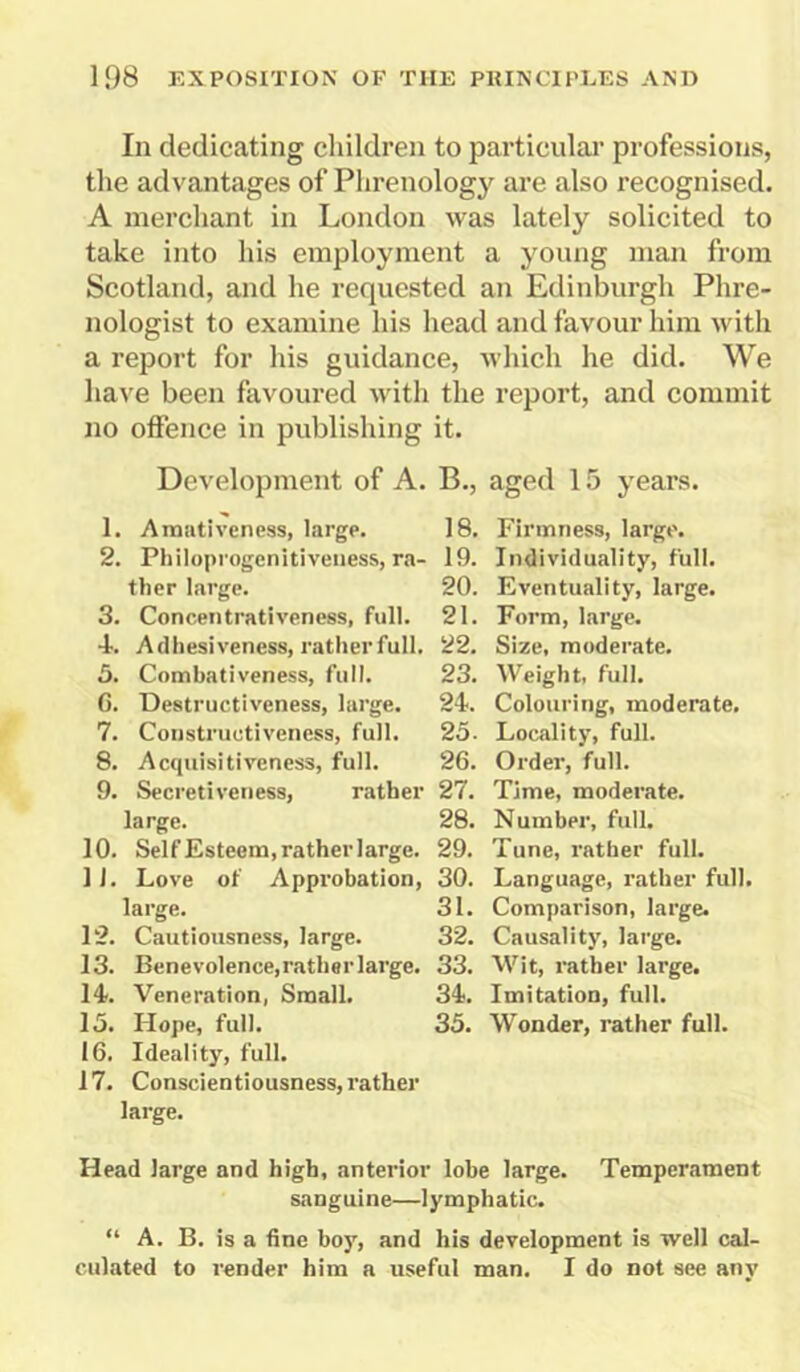 In dedicating children to particular professions, the advantages of Phrenology are also recognised. A merchant in London was lately solicited to take into his employment a young man from Scotland, and he requested an Edinburgh Phre- nologist to examine his head and favour him with a report for his guidance, which he did. We have been favoured with the report, and commit no offence in publishing it. Development of A. B., aged 15 years. 1. Amativeness, large. 18. 2. Philoprogenitiveness, ra- 19. tiler large. 20. 3. Concentrativeness, full. 21. •1. Adhesiveness, rather full. 22. 3. Combativeness, full. 23. 6. Destructiveness, large. 24. 7. Coustruotiveness, full. 25- 8. Acquisitiveness, full. 26. 9. Secretiveness, rather 27. large. 28. 10. Self Esteem, rather large. 29. 11. Love of Approbation, 30. large. 31. 12. Cautiousness, large. 32. 13. Benevolence, rather large. 33. 14. Veneration, Small. 34. 13. Hope, full. 33. 16. Ideality, full. 17. Conscientiousness, rather large. Firmness, large. Individuality, full. Eventuality, large. Form, large. Size, moderate. Weight, full. Colouring, moderate. Locality, full. Order, full. Time, moderate. Number, full. Tune, rather full. Language, rather full. Comparison, large. Causality, large. Wit, rather large. Imitation, full. Wonder, rather full. Head large and high, anterior lobe large. Temperament sanguine—lymphatic. “ A. B. is a fine boy, and his development is well cal- culated to render him a useful man. I do not see any