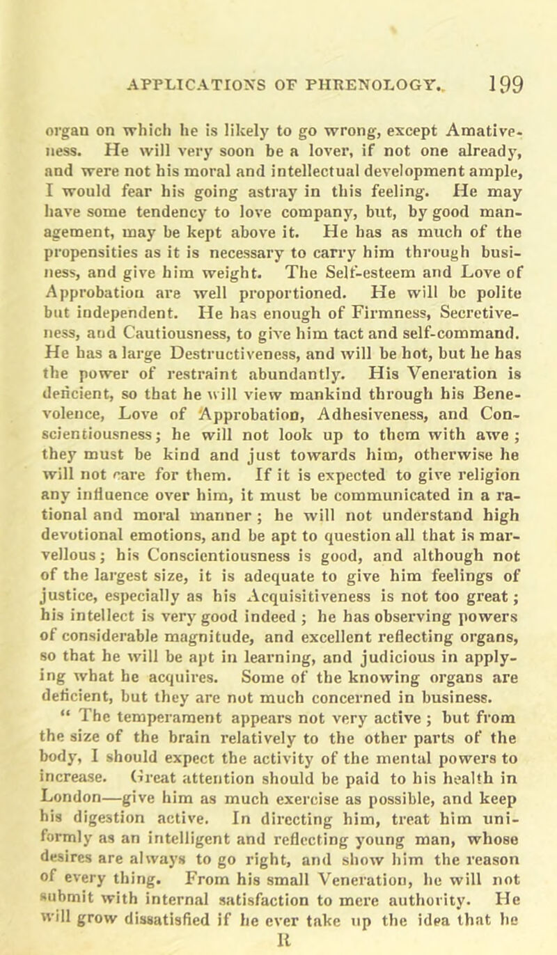 organ on which he is likely to go wrong, except Amative- ness. He will very soon be a lover, if not one already, and were not his moral and intellectual development ample, I would fear his going astray in this feeling. He may have some tendency to love company, but, by good man- agement, may be kept above it. He has as much of the propensities as it is necessary to carry him through busi- ness, and give him weight. The Self-esteem and Love of Approbation are well proportioned. He will be polite but independent. He has enough of Firmness, Secretive- ness, and Cautiousness, to give him tact and self-command. He has a large Destructiveness, and will be hot, but he has the power of restraint abundantly. His Veneration is dericient, so that he will view mankind through his Bene- volence, Love of Approbation, Adhesiveness, and Con- scientiousness; he will not look up to them with awe; they must be kind and just towards him, otherwise he will not care for them. If it is expected to give religion any influence over him, it must be communicated in a ra- tional and moral manner ; he will not understand high devotional emotions, and be apt to question all that is mar- vellous ; his Conscientiousness is good, and although not of the largest size, it is adequate to give him feelings of justice, especially as his Acquisitiveness is not too great; his intellect is very good indeed ; he has observing powers of considerable magnitude, and excellent reflecting organs, so that he will be apt in learning, and judicious in apply- ing what he acquires. Some of the knowing organs are deflcient, but they are not much concerned in business. “ The temperament appears not very active ; but from the size of the bx-ain relatively to the other parts of the body, I should expect the activity of the mental powers to increase. Great attention should be paid to his health in London—give him as much exercise as possible, and keep his digestion active. In directing him, treat him uni- formly as an intelligent and reflecting young man, whose desires are always to go right, and show him the reason of every thing. From his small Veneration, he will not submit with internal satisfaction to mere authority. He will grow dissatisfied if he ever take up the idea that he It