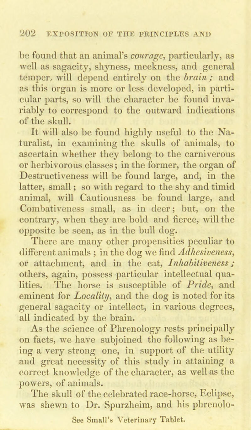 be found that an animal’s courage, particularly, as well as sagacity, shyness, meekness, and general temper, will depend entirely on the brain; and as this organ is more or less developed, in parti- cular parts, so will the character be found inva- riably to correspond to the outward indications of the skull. It will also be found highly useful to the Na- turalist, in examining the skulls of animals, to ascertain whether they belong to the carniverous or herbivorous classes; in the former, the organ of Destructiveness will be found large, and, in the latter, small; so with regard to the shy and timid animal, will Cautiousness be found large, and Combativeness small, as in deer; but, on the contrary, when they are bold and fierce, will the opposite be seen, as in the bull dog. There are many other propensities peculiar to different animals ; in the dog we find Adhesiveness, or attachment, and in the cat, Inhabitiveness ; others, again, possess particular intellectual qua- lities. The horse is susceptible of Pride, and eminent for Localiti), and the dog is noted for its general sagacity or intellect, in various degrees, all indicated by the brain. As the science of Phrenology rests principally on facts, we have subjoined the following as be- ing a very strong one, in support of the utility and great necessity of this study in attaining a correct knowledge of the character, as well as the powers, of animals. The skull of the celebrated race-horse, Eclipse, was shewn to Dr. Spurzheim, and his phrenolo- See Small’s Veterinary Tablet.