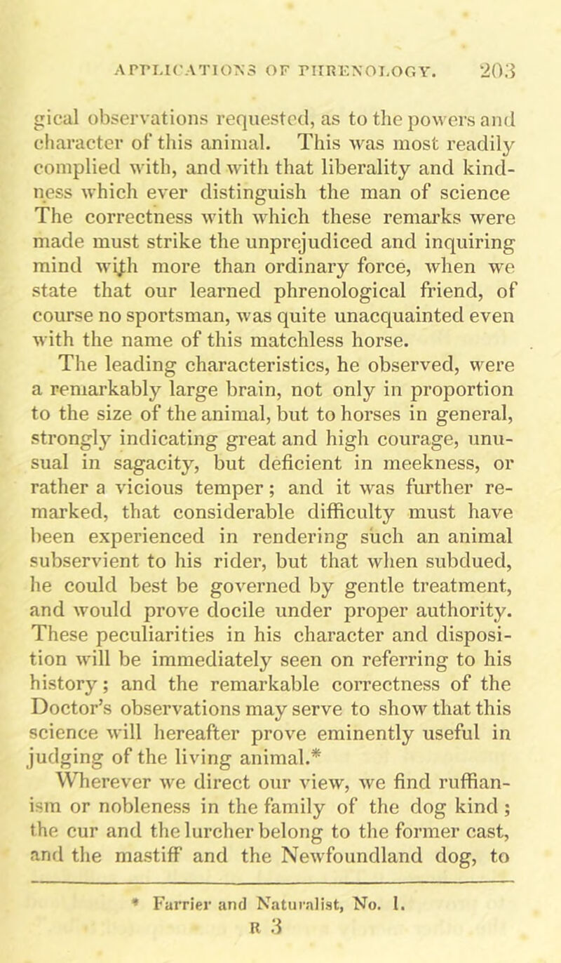 gical observations requested, as to the powers and character of this animal. This was most readily complied with, and with that liberality and kind- ness which ever distinguish the man of science The correctness with which these remarks were made must strike the unprejudiced and inquiring mind wi|h more than ordinary force, when we state that our learned phrenological friend, of course no sportsman, was quite unacquainted even with the name of this matchless horse. The leading characteristics, he observed, were a remarkably large brain, not only in proportion to the size of the animal, but to horses in general, strongly indicating great and high courage, unu- sual in sagacity, but deficient in meekness, or rather a vicious temper; and it was further re- marked, that considerable difficulty must have been experienced in rendering such an animal subservient to his rider, but that when subdued, he could best be governed by gentle treatment, and would prove docile under proper authority. These peculiarities in his character and disposi- tion will be immediately seen on referring to his history; and the remarkable correctness of the Doctor’s observations may serve to show that this science will hereafter prove eminently useful in judging of the living animal.* Wherever we direct our view, we find ruffian- ism or nobleness in the family of the dog kind ; the cur and the lurcher belong to the former cast, and the mastiff and the Newfoundland dog, to * Farrier and Naturalist, No. I.