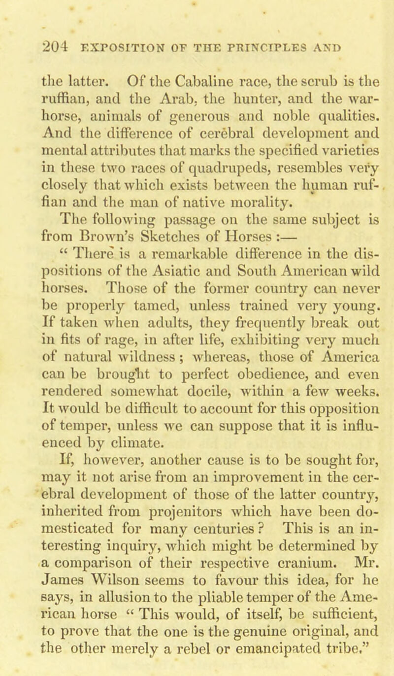 the latter. Of the Cabaline race, the scrub is the ruffian, and the Arab, the hunter, and the war- horse, animals of generous and noble qualities. And the difference of cerebral development and mental attributes that marks the specified varieties in these two races of quadrupeds, resembles very closely that which exists between the human ruf- fian and the man of native morality. The following passage on the same subject is from Brown’s Sketches of Horses :— “ There is a remarkable difference in the dis- positions of the Asiatic and South American wild horses. Those of the former country can never be properly tamed, unless trained very young. If taken when adults, they frequently break out in fits of rage, in after life, exhibiting very much of natural wildness; whereas, those of America can be brought to perfect obedience, and even rendered somewhat docile, within a few weeks. It would be difficult to account for this opposition of temper, unless we can suppose that it is influ- enced by climate. If, however, another cause is to be sought for, may it not arise from an improvement in the cer- ebral development of those of the latter country, inherited from projenitors which have been do- mesticated for many centuries ? This is an in- teresting inquiry, which might be determined by a comparison of their respective cranium. Mr. James Wilson seems to favour this idea, for he says, in allusion to the pliable temper of the Ame- rican horse “ This would, of itself, be sufficient, to prove that the one is the genuine original, and the other merely a rebel or emancipated tribe.”
