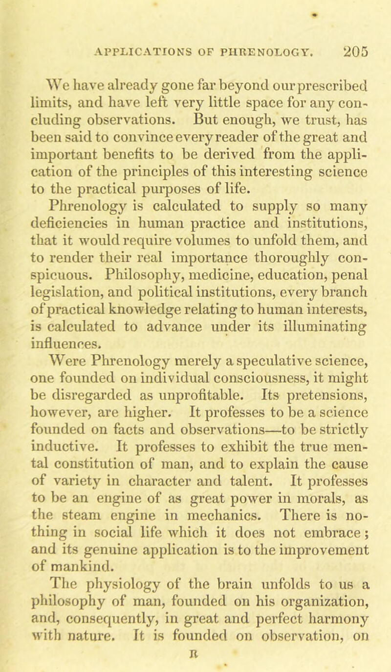 We have already gone far beyond our prescribed limits, and have left very little space for any con- cluding observations. But enough, we trust, has been said to convince every reader of the great and important benefits to be derived from the appli- cation of the principles of this interesting science to the practical purposes of life. Phrenology is calculated to supply so many deficiencies in human practice and institutions, that it would require volumes to unfold them, and to render their real importance thoroughly con- spicuous. Philosophy, medicine, education, penal legislation, and political institutions, every branch of practical knowledge relating to human interests, is calculated to advance under its illuminating influences. Were Phrenology merely a speculative science, one founded on individual consciousness, it might be disregarded as unprofitable. Its pretensions, however, are higher. It professes to be a science founded on facts and observations—to be strictly inductive. It professes to exhibit the true men- tal constitution of man, and to explain the cause of variety in character and talent. It professes to be an engine of as great power in morals, as the steam engine in mechanics. There is no- thing in social life which it does not embrace; and its genuine application is to the improvement of mankind. The physiology of the brain unfolds to us a philosophy of man, founded on his organization, and, consequently, in great and perfect harmony with nature. It is founded on observation, on n