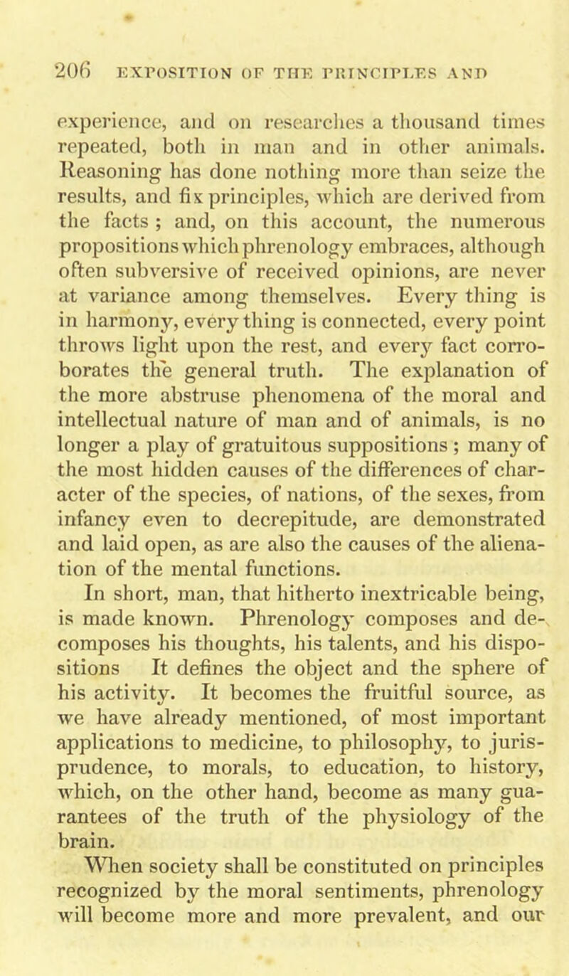 experience, and on researches a thousand times repeated, both in man and in other animals. Reasoning has done nothing more than seize the results, and fix principles, which are derived from the facts ; and, on this account, the numerous propositions which phrenology embraces, although often subversive of received opinions, are never at variance among themselves. Every thing is in harmony, every thing is connected, every point throws light upon the rest, and every fact corro- borates the general truth. The explanation of the more abstruse phenomena of the moral and intellectual nature of man and of animals, is no longer a play of gratuitous suppositions ; many of the most hidden causes of the differences of char- acter of the species, of nations, of the sexes, from infancy even to decrepitude, are demonstrated and laid open, as are also the causes of the aliena- tion of the mental functions. In short, man, that hitherto inextricable being, is made known. Phrenology composes and de- composes his thoughts, his talents, and his dispo- sitions It defines the object and the sphere of his activity. It becomes the fruitful source, as we have already mentioned, of most important applications to medicine, to philosophy, to juris- prudence, to morals, to education, to history, which, on the other hand, become as many gua- rantees of the truth of the physiology of the brain. When society shall be constituted on principles recognized by the moral sentiments, phrenology will become more and more prevalent, and ow