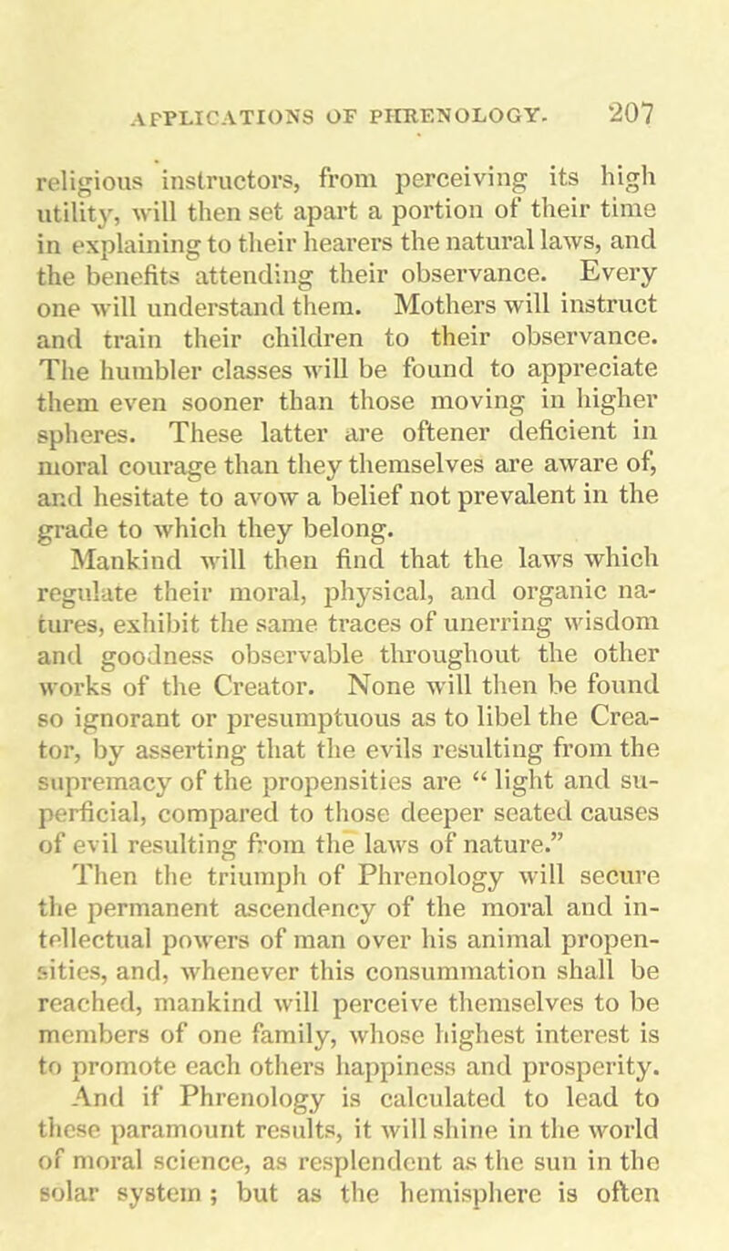 religious instructors, from perceiving its high utility, will then set apart a portion of their time in explaining to their hearers the natural laws, and the benefits attending their observance. Every one will understand them. Mothers will instruct and train their children to their observance. The humbler classes will be found to appreciate them even sooner than those moving in higher spheres. These latter are oftener deficient in moral courage than they themselves are aware of, and hesitate to avow a belief not prevalent in the grade to which they belong. Mankind will then find that the laws which regulate their moral, physical, and organic na- tures, exhibit the same traces of unerring wisdom and goodness observable throughout the other works of the Creator. None will then be found so ignorant or presumptuous as to libel the Crea- tor, by asserting that the evils resulting from the supremacy of the propensities are “ light and su- perficial, compared to those deeper seated causes of evil resulting from the laws of nature.” Then the triumph of Phrenology will secure the permanent ascendency of the moral and in- tellectual powers of man over his animal propen- sities, and, whenever this consummation shall be reached, mankind will perceive themselves to be members of one family, whose highest interest is to promote each others happiness and prosperity. And if Phrenology is calculated to lead to these paramount results, it will shine in the world of moral science, as resplendent as the sun in the solar system ; but as the hemisphere is often
