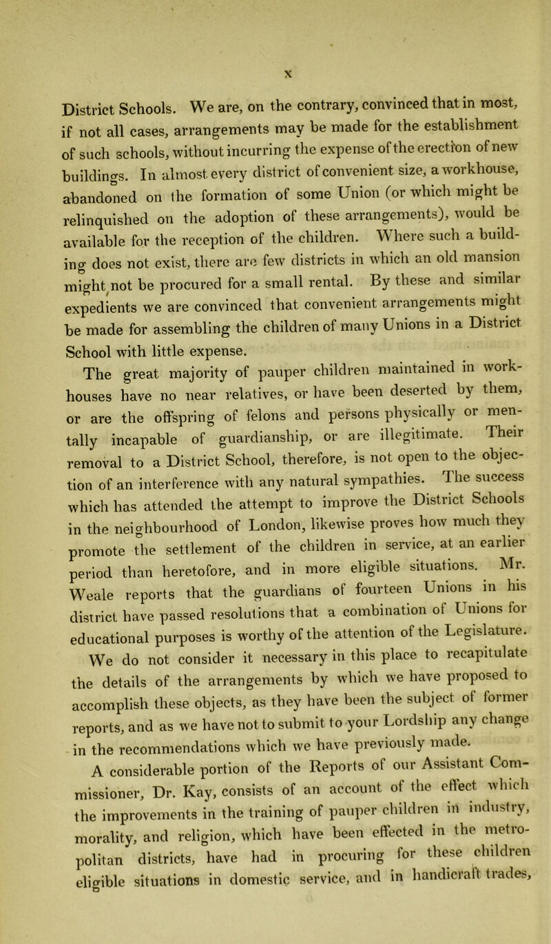 District Schools. We are, on the contrary, convinced that in most, if not all cases, arrangements may be made for the establishment of such schools, without incurring the expense of the erection of new buildings. In almost every district of convenient, size, a workhouse, abandoned on the formation of some Union (or which might be relinquished on the adoption of these arrangements), would be available for the reception of the children. Where such a build- ing does not exist, there are few districts in which an old mansion might not be procured for a small rental. By these and similar expedients we are convinced that convenient arrangements might be made for assembling the children of many Unions in a Distiict School with little expense. The great majority of pauper children maintained in work- houses have no near relatives, or have been deserted by them, or are the offspring of felons and persons physically or men- tally incapable of guardianship, or are illegitimate. Their removal to a District School, therefore, is not open to the objec- tion of an interference with any natural sympathies. The success which has attended the attempt to improve the District Schools in the neighbourhood of London, likewise proves how much they promote The settlement of the children in service, at an earlier period than heretofore, and in more eligible situations. Mr. Weale reports that the guardians of fourteen Unions in his district have passed resolutions that a combination of Unions for educational purposes is worthy of the attention of the Legislature. We do not consider it necessary in this place to recapitulate the details of the arrangements by which we have proposed to accomplish these objects, as they have been the subject, of former reports, and as we have not to submit to your Lordship any change in the recommendations which we have previously made. A considerable portion of the Reports of our Assistant Com- missioner, Dr. Kay, consists of an account ol the ertect which the improvements in the training of pauper childien in industiy, morality, and religion, which have been effected in the metro- politan districts, have had in procuring for these children eligible situations in domestic service, and in handicralt trades, O