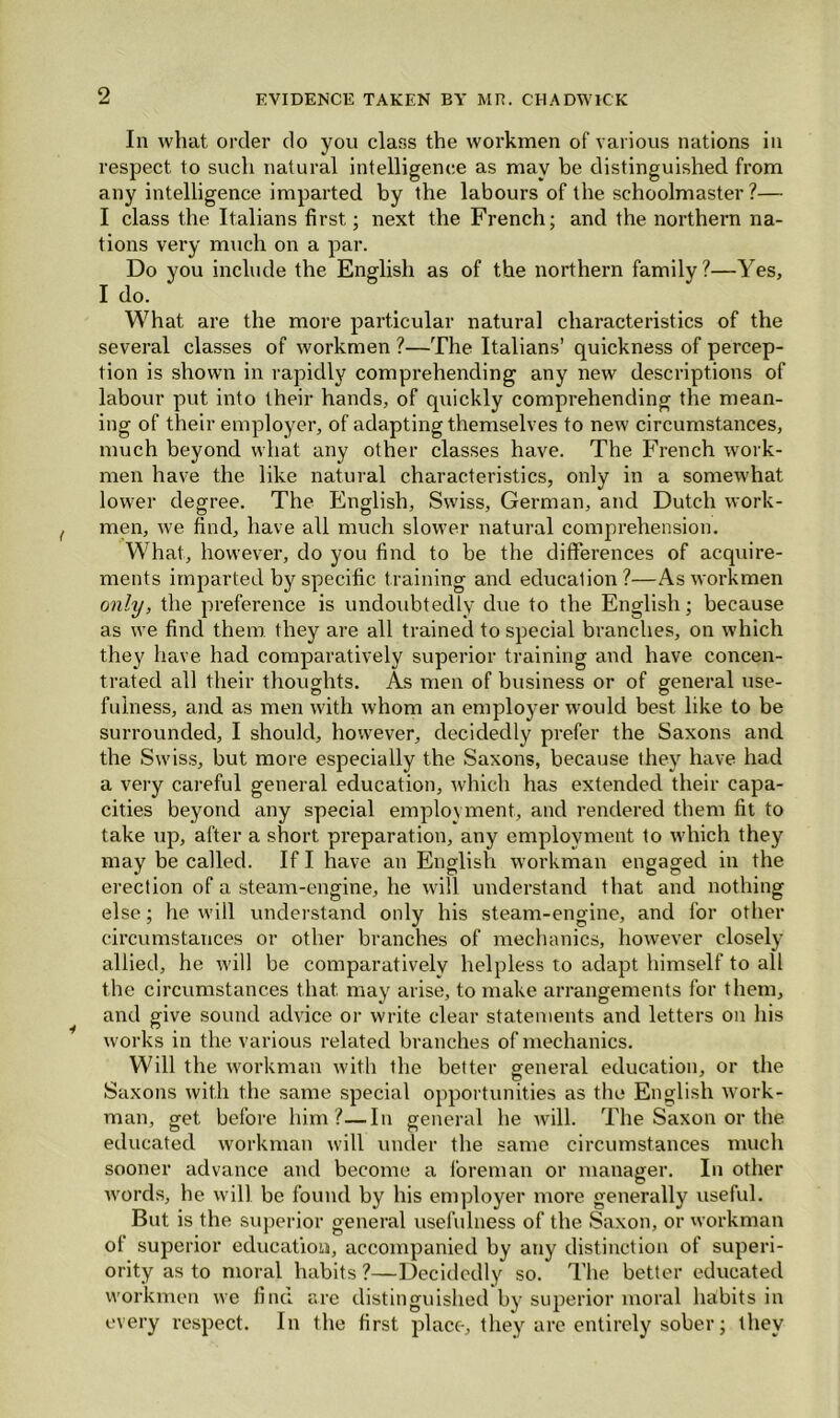 -Yes, In what order do you class the workmen of various nations in respect to such natural intelligence as may be distinguished from any intelligence imparted by the labours of the schoolmaster ?— I class the Italians first; next the French; and the northern na- tions very much on a par. Do you include the English as of the northern family ?- I do. What are the more particular natural characteristics of the several classes of workmen ?—The Italians’ quickness of percep- tion is shown in rapidly comprehending any new descriptions of labour put into their hands, of quickly comprehending the mean- ing of their employer, of adapting themselves to new circumstances, much beyond vvliat any other classes have. The French work- men have the like natural characteristics, only in a somewhat lower degree. The English, Swiss, German, and Dutch work- men, we find, have all much slower natural comprehension. What, however, do you find to be the differences of acquire- ments imparted by specific training and education ?—As workmen only, the preference is undoubtedly due to the English; because as we find them, they are all trained to special branches, on which they have had comparatively superior training and have concen- trated all their thoughts. As men of business or of general use- fulness, and as men with whom an employer would best like to be surrounded, I should, however, decidedly prefer the Saxons and the Swiss, but more especially the Saxons, because they have had a very careful general education, which has extended their capa- cities beyond any special employment, and rendered them fit to take up, after a short preparation, any employment to which they may be called. If I have an English workman engaged in the erection of a steam-engine, he will understand that and nothing else; he will understand only his steam-engine, and for other circumstances or other branches of mechanics, however closely allied, he will be comparatively helpless to adapt himself to all the circumstances that may arise, to make arrangements for them, and give sound advice or write clear statements and letters on his works in the various related branches of mechanics. Will the workman with the better general education, or the Saxons with the same special opportunities as the English work- man, get before him?—In general he will. The Saxon or the educated workman will under the same circumstances much sooner advance and become a foreman or manager. In other words, he will be found by his employer more generally useful. But is the superior general usefulness of the Saxon, or workman of superior education, accompanied by any distinction of superi- ority as to moral habits ?—Decidedly so. The better educated workmen we find arc distinguished by superior moral habits in every respect. In the first place, they are entirely sober; they