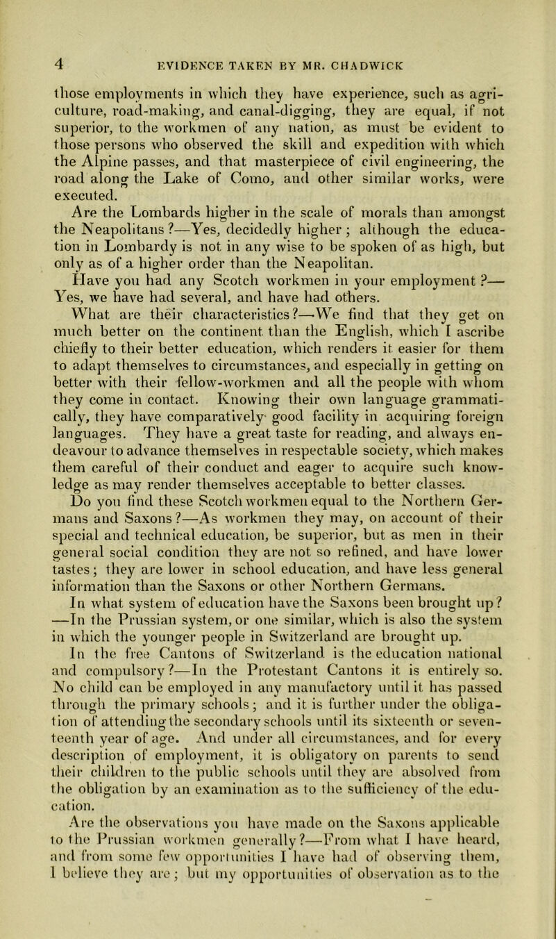 those employments in which they have experience, such as agri- culture, road-making, and canal-digging, they are equal, if not superior, to the workmen of any nation, as must be evident to those persons who observed the skill and expedition with which the Alpine passes, and that masterpiece of civil engineering, the road alonof the Lake of Como, and other similar works, were executed. Are the Lombards higher in the scale of morals than amongst the Neapolitans ?—Yes, decidedly higher ; although the educa- tion in Lombardy is not in any wise to be spoken of as high, but only as of a higher order than the Neapolitan. Have you had any Scotch workmen in your employment ?— Yes, we have had several, and have had others. What are their characteristics?—-We find that they get on much better on the continent than the English, which I ascribe chiefly to their better education, which renders it easier for them to adapt themselves to circumstances, and especially in getting on better with their fellow-workmen and all the people with whom they come in contact. Knowing their own language grammati- cally, they have comparatively- good facility in acquiring foreign languages. They have a great taste for reading, and always en- deavour to advance themselves in respectable society, which makes them careful of their conduct and eager to acquire such know- ledge as may render themselves acceptable to better classes. Do you find these Scotch workmen equal to the Northern Ger- mans and Saxons ?—As workmen they may, on account of their special and technical education, be superior, but as men in their general social condition they are not so refined, and have lower tastes; they are lower in school education, and have less general information than the Saxons or other Northern Germans. In what system of education have the Saxons been brought up? —In the Prussian system, or one similar, which is also the system in which the younger people in Switzerland are brought up. In the free Cantons of Switzerland is the education national and compulsory?—In the Protestant Cantons it is entirely so. No child can be employed in any manufactory until it has passed through the primary schools ; and it is further under the obliga- tion of attendingthe secondary schools until its sixteenth or seven- teenth year of age. And under all circumstances, and for every description of employment, it is obligatory on parents to send their children to the public schools until they are absolved from the obligation by an examination as to the sufficiency of the edu- cation. Are the observations you have made on the Saxons applicable 10 the Prussian workmen generally?—From what I have heard, and from some few opportunities I have had of observing them, 1 believe they are; but my opportunities of observation as to the