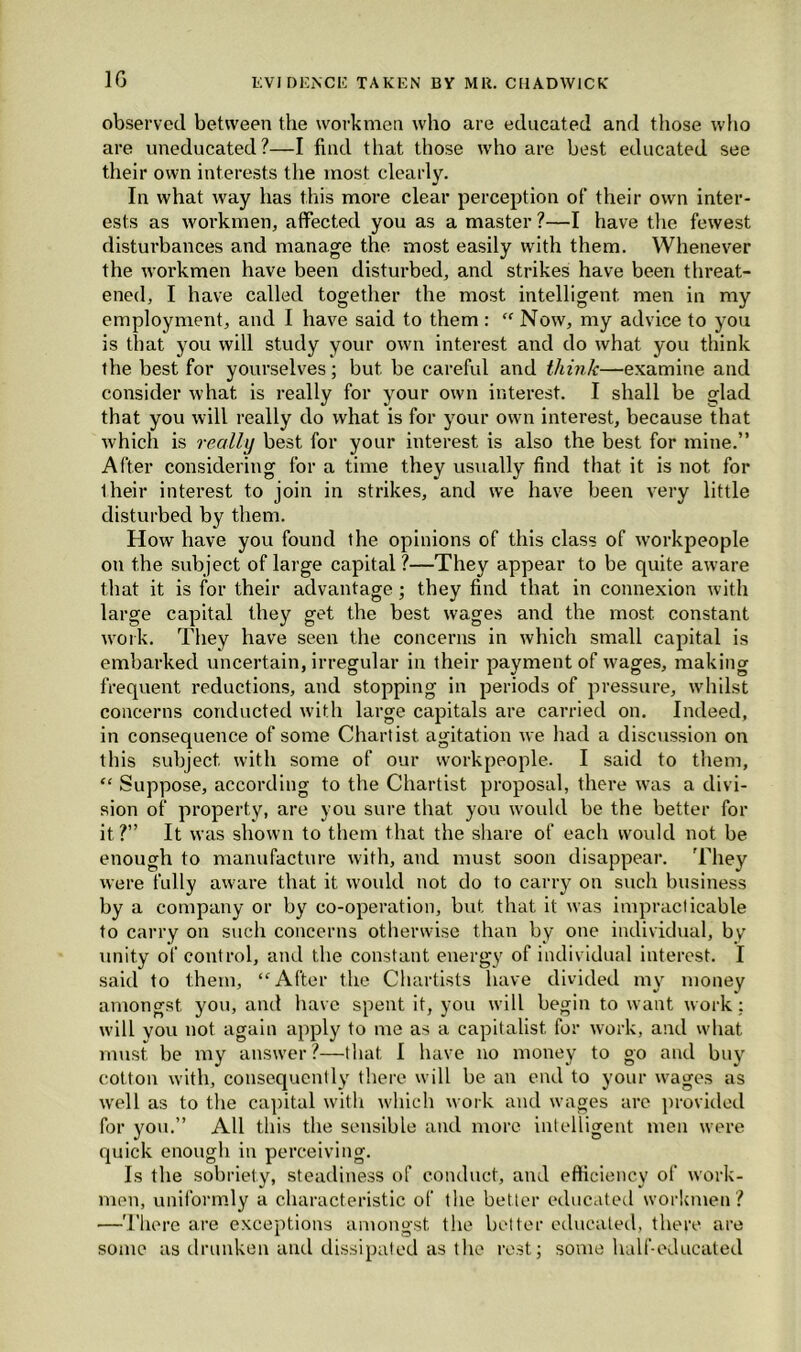 1G observed between the workmen who are educated and those who are uneducated?—I find that those who are best educated see their own interests the most clearly. In what way has this more clear perception of their own inter- ests as workmen, affected you as a master ?—I have the fewest disturbances and manage the most easily with them. Whenever the workmen have been disturbed, and strikes have been threat- ened, I have called together the most intelligent men in my employment, and I have said to them : “ Now, my advice to you is that you will study your own interest and do what you think the best for yourselves; but be careful and think—examine and consider what is really for your own interest. I shall be glad that you will really do what is for your own interest, because that which is really best for your interest is also the best for mine.” After considering for a time they usually find that it is not for their interest to join in strikes, and we have been very little disturbed by them. How have you found the opinions of this class of workpeople on the subject of large capital?—They appear to be quite aware that it is for their advantage; they find that in connexion with large capital they get the best wages and the most constant work. They have seen the concerns in which small capital is embarked uncertain, irregular in their payment of wages, making frequent reductions, and stopping in periods of pressure, whilst concerns conducted with large capitals are carried on. Indeed, in consequence of some Chartist agitation we had a discussion on this subject with some of our workpeople. I said to them, “ Suppose, according to the Chartist proposal, there was a divi- sion of property, are you sure that you would be the better for it?” It was shown to them that the share of each would not be enough to manufacture with, and must soon disappear. 'They were fully aware that it woidd not do to carry on such business by a company or by co-operation, but that it was impracticable to carry on such concerns otherwise than by one individual, by unity of control, and the constant energy of individual interest. I said to them, “After the Chartists have divided my money amongst you, and have spent it, you will begin to want work: will vou not again apply to me as a capitalist for work, and what must be my answer?—that I have no money to go and buy cotton with, consequently there will be an end to your wages as well as to the capital with which work and wages arc provided for you.” All this the sensible and more intelligent men were quick enough in perceiving. Is the sobriety, steadiness of conduct, and efficiency of work- men, uniformly a characteristic of the better educated workmen? —There are exceptions amongst the better educated, there are some as drunken and dissipated as the rest; some half-educated