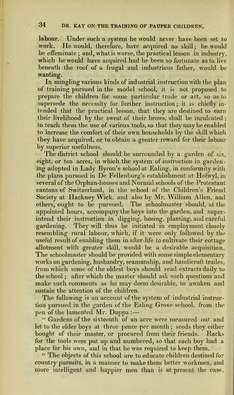 labour. Under such a system he would never have been set to work. He would, therefore, have acquired no skill; he would be effeminate ; and, what is worse, the practical lesson in industry, which he would have acquired had he been so fortunate as to live beneath the roof of a frugal and industrious father, would be wanting. In mingling various kinds of industrial instruction with the plan of training pursued in the model school, it is not. proposed to prepare the children for some particular trade or art, so as to supersede the necessity for further instruction; it is chiefly in- tended that the practical lesson, that they are destined to earn their livelihood by the sweat of their brows, shall be inculcated; to teach them the use of various tools, so that they may be enabled to increase the comfort of their own households bv the skill which V they have acquired, or to obtain a greater reward for their labour by superior usefulness. The district school should be surrounded by a garden of six, eight, or ten acres, in which the system of instruction in garden- ing adopted in Lady Byron’s school at Ealing, in conformity with the plans pursued in De Fellenburg’s establishment at Hofwyl, in several of the Orphan-houses and Normal schools of the Protestant cantons of Switzerland, in the school of the Children’s Friend Society at Hackney Wick, and also by Mr. William Allen, and others, ought to be pursued. The schoolmaster should, at the appointed hours, accompany the boys into the garden, and super- intend their instruction in digging, hoeing, planting, and careful gardening. They will thus be initiated in employment, closely resembling rural labour, which, if it were only followed by the useful result of enabling them in after-life to cultivate their cottage allotment with greater skill, would be a desirable acquisition. The schoolmaster should be provided with some simple elementary works on gardening, husbandry, seamanship, and handicraft trades, from which some of the oldest boys should read extracts daily to the school; after which the master should ask such questions and make such comments as he may deem desirable, to awaken and sustain the attention of the children. The following is an account, of the system of industrial instruc- tion pursued in the garden of the Ealing Grove school, from the pen of the lamented Mr. Duppa :— “ Gardens of the sixteenth of an acre were measured out and let to the elder boys at three pence per month; seeds they either bought of their master, or procured from their friends. Racks for the tools were put. up and numbered, so that each boy had a place for his own, and in that he was required to keep them. “ The objects of this school are to educate children destined for country pursuits, in a manner to make them better workmen, and more intelligent and happier men than is at present the case.