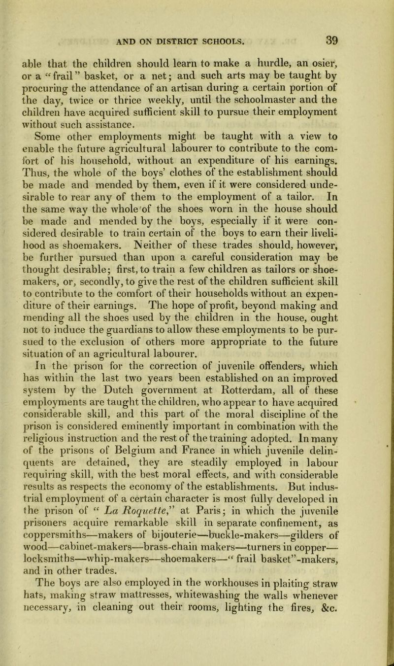 able that, the children should learn to make a hurdle, an osier, or a “ frail ” basket, or a net; and such arts may be taught by procuring the attendance of an artisan during a certain portion of the day, twice or thrice weekly, until the schoolmaster and the children have acquired sufficient skill to pursue their employment without such assistance. Some other employments might be taught with a view to enable the future agricultural labourer to contribute to the com- fort of his household, without an expenditure of his earnings. Thus, the whole of the boys’ clothes of the establishment should be made and mended by them, even if it were considered unde- sirable to rear any of them to the employment of a tailor. In the same way the whole of the shoes worn in the house should be made and mended by the boys, especially if it were con- sidered desirable to train certain of the boys to earn their liveli- hood as shoemakers. Neither of these trades should, however, be further pursued than upon a careful consideration may be thought desirable; first, to train a few children as tailors or shoe- makers, or, secondly, to give the rest of the children sufficient skill to contribute to the comfort of their households without an expen- diture of their earnings. The hope of profit, beyond making and mending all the shoes used by the children in the house, ought not to induce the guardians to allow these employments to be pur- sued to the exclusion of others more appropriate to the future situation of an agricultural labourer. u In the prison for the correction of juvenile offenders, which has within the last two years been established on an improved system by the Dutch government at, Rotterdam, all of these employments are taught the children, who appear to have acquired considerable skill, and this part of the moral discipline of the prison is considered eminently important in combination with the religious instruction and the rest of the training adopted. In many of the prisons of Belgium and France in which juvenile delin- quents are detained, they are steadily employed in labour requiring skill, with the best moral effects, and with considerable results as respects the economy of the establishments. But indus- trial employment of a certain character is most fully developed in the prison of “ La Roquette, at Paris; in which the juvenile prisoners acquire remarkable skill in separate confinement, as coppersmiths—makers of bijouterie—buckle-makers—gilders of wood—cabinet-makers—brass-chain makers—turners in copper— locksmiths—whip-makers—shoemakers—“ frail basket”-makers, and in other trades. The boys are also employed in the workhouses in plaiting straw hats, making straw mattresses, whitewashing the walls whenever necessary, in cleaning out their rooms, lighting the fires, &c.