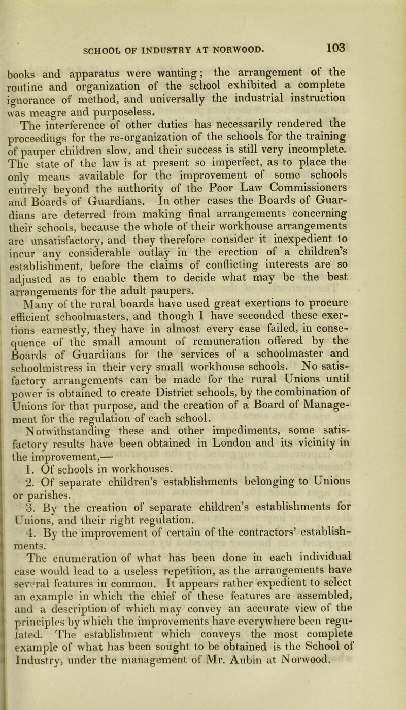 books and apparatus were wanting; the arrangement of the routine and organization of the school exhibited a complete ignorance of method, and universally the industrial instruction was meagre and purposeless. The interference of other duties has necessarily rendered the proceedings for the re-organization of the schools for the training of pauper children slow, and their success is still very incomplete. The state of the law is at present so imperfect, as to place the only means available for the improvement of some schools entirely beyond the authority of the Poor Law Commissioners and Boards of Guardians. In other cases the Boards of Guar- dians are deterred from making final arrangements concerning their schools, because the whole of their workhouse arrangements are unsatisfactory, and they therefore consider it inexpedient to incur any considerable outlay in the erection of a children’s establishment, before the claims of conflicting interests are so adjusted as to enable them to decide what may be the best arrangements for the adult paupers. Many of the rural boards have used great exertions to procure efficient schoolmasters, and though I have seconded these exer- tions earnestly, they have in almost every case failed, in conse- quence of the small amount of remuneration offered by the Boards of Guardians for the services of a schoolmaster and schoolmistress in their very small workhouse schools. No satis- factory arrangements can be made for the rural Unions until power is obtained to create District schools, by the combination of Unions for that purpose, and the creation of a Board of Manage- ment for the regulation of each school. Notwithstanding these and other impediments, some satis- factory results have been obtained in London and its vicinity in the improvement,— 1. Of schools in workhouses. 2. Of separate children’s establishments belonging to Unions or parishes. 3. By the creation of separate children’s establishments for Unions, and their right regulation. 4. By the improvement of certain of the contractors’ establish- ments. The enumeration of what has been done in each individual case would lead to a useless repetition, as the arrangements have several features in common. It appears rather expedient to select an example in which the chief of these features are assembled, and a description of which may convey an accurate view of the principles by which the improvements have everywhere been regu- lated. The establishment which conveys the most complete example of what has been sought to be obtained is the School of Industry, under the management of Mr. Aubin at Norwood.