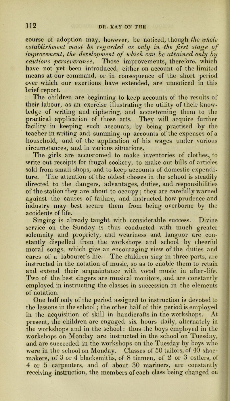 course of adoption may, however, be noticed, though the whole establishment must be regarded as only in the first stage of improvement, the develojjment of which can be attained only by cautious perseverance. Those improvements, therefore, which have not yet been introduced, either on account of the limited means at our command, or in consequence of the short period over which our exertions have extended, are unnoticed in this brief report. The children are beginning to keep accounts of the results of their labour, as an exercise illustrating the utility of their know- ledge of writing and ciphering, and accustoming them to the practical application of those arts. They will acquire further facility in keeping such accounts, by being practised by the teacher in writing and summing up accounts of the expenses of a household, and of the application of his wages under various circumstances, and in various situations. The girls are accustomed to make inventories of clothes, to write out receipts for frugal cookery, to make out bills of articles sold from small shops, and to keep accounts of domestic expendi- ture. The attention of the oldest classes in the school is steadily directed to the dangers, advantages, duties, and responsibilities of the station they are about to occupy; they are carefully warned against the causes of failure, and instructed how prudence and industry may best secure them from being overborne by the accidents of life. Singing is already taught with considerable success. Divine service on the Sunday is thus conducted with much greater solemnity and propriety, and weariness and languor are con- stantly dispelled from the workshops and school by cheerful moral songs, which give an encouraging view of the duties and cares of a labourer’s life. The children sing in three parts, are instructed in the notation of music, so as to enable them to retain and extend their acquaintance with vocal music in after-life. Two of the best singers are musical monitors, and are constantly employed in instructing the classes in succession in the elements of notation. One half only of the period assigned to instruction is devoted to the lessons in the school; the other half of this period is employed in the acquisition of skill in handicrafts in the workshops. At present, the children are engaged six hours daily, alternately in the workshops and in the school: thus the boys employed in the workshops on Monday are instructed in the school on Tuesday, and are succeeded in the workshops on the Tuesday by boys who were in the school on Monday. Classes of 50 tailors, of 40 shoe- makers, of 3 or 4 blacksmiths, of 8 tinmen, of 2 or 3 ostlers, of 4 or 5 carpenters, and of about 30 mariners, are constantly receiving instruction, t he members of each class being changed on