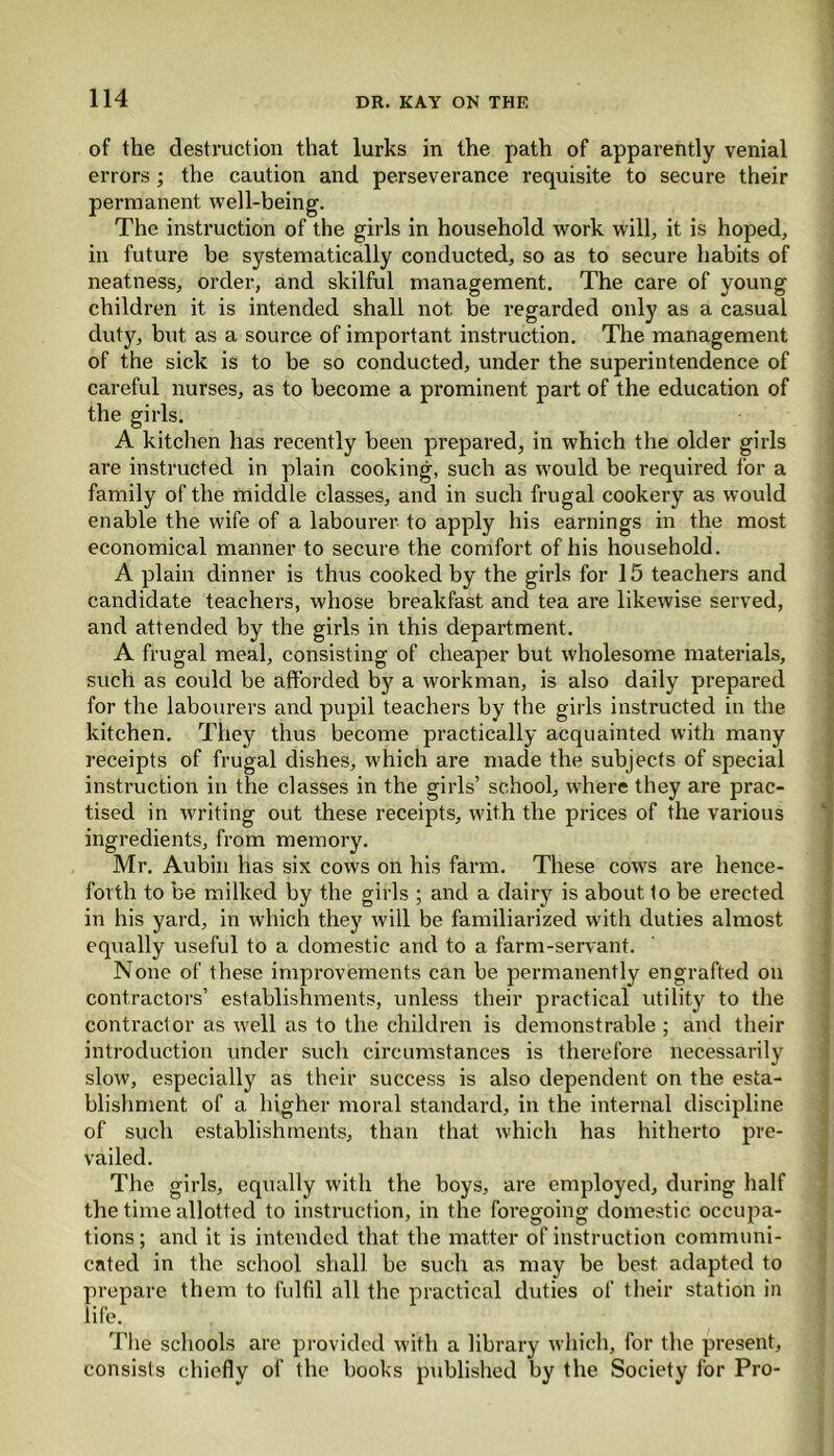 of the destruction that lurks in the path of apparently venial errors; the caution and perseverance requisite to secure their permanent well-being. The instruction of the girls in household work will, it is hoped, in future be systematically conducted, so as to secure habits of neatness, order, and skilful management. The care of young children it is intended shall not. be regarded only as a casual duty, but as a source of important instruction. The management of the sick is to be so conducted, under the superintendence of careful nurses, as to become a prominent part of the education of the girls. A kitchen has recently been prepared, in which the older girls are instructed in plain cooking, such as w'ould be required for a family of the middle classes, and in such frugal cookery as would enable the wife of a labourer to apply his earnings in the most economical manner to secure the comfort of his household. A plain dinner is thus cooked by the girls for 15 teachers and candidate teachers, whose breakfast and tea are likewise served, and attended by the girls in this department. A frugal meal, consisting of cheaper but wholesome materials, such as could be afforded by a workman, is also daily prepared for the labourers and pupil teachers by the girls instructed in the kitchen. They thus become practically acquainted with many receipts of frugal dishes, which are made the subjects of special instruction in the classes in the girls’ school, where they are prac- tised in writing out these receipts, with the prices of the various ingredients, from memory. Mr. Aubin has six cows on his farm. These cows are hence- forth to be milked by the girls ; and a dairy is about to be erected in his yard, in which they will be familiarized with duties almost equally useful to a domestic and to a farm-servant. None of these improvements can be permanently engrafted on contractors’ establishments, unless their practical utility to the contractor as well as to the children is demonstrable ; and their introduction under such circumstances is therefore necessarily slow, especially as their success is also dependent on the esta- blishment of a higher moral standard, in the internal discipline of such establishments, than that which has hitherto pre- vailed. The girls, equally with the boys, are employed, during half the time allotted to instruction, in the foregoing domestic occupa- tions; and it is intended that the matter of instruction communi- cated in the school shall be such as may be best, adapted to prepare them to fulfil all the practical duties of their station in life. The schools are provided with a library which, for the present, consists chiefly of the books published by the Society for Pro-