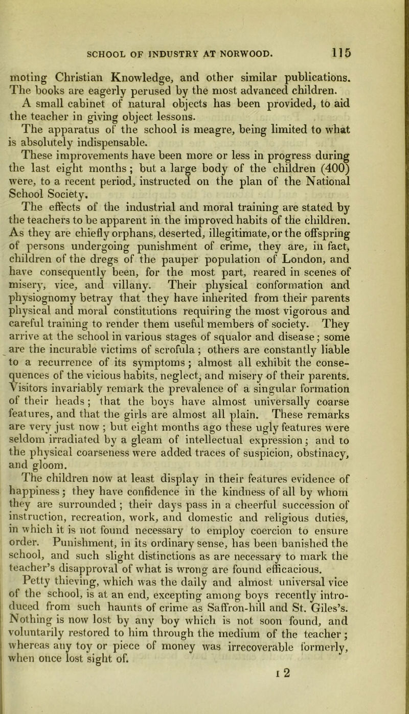 moting Christian Knowledge, and other similar publications. The books are eagerly perused by the most advanced children. A small cabinet of natural objects has been provided, to aid the teacher in giving object lessons. The apparatus of the school is meagre, being limited to what is absolutely indispensable. These improvements have been more or less in progress during the last eight months ; but a large body of the children (400) were, to a recent period, instructed on the plan of the National School Society. The effects of the industrial and moral training are stated by the teachers to be apparent in the improved habits of the children. As they are chiefly orphans, deserted, illegitimate, or the offspring of persons undergoing punishment of crime, they are, in fact, children of the dregs of the pauper population of London, and have consequently been, for the most part, reared in scenes of misery, vice, and villany. Their physical conformation and physiognomy betray that they have inherited from their parents physical and moral constitutions requiring the most vigorous and careful training to render them useful members of society. They arrive at the school in various stages of squalor and disease; some are the incurable victims of scrofula ; others are constantly liable to a recurrence of its symptoms; almost all exhibit the conse- quences of the vicious habits, neglect, and misery of their parents. Visitors invariably remark the prevalence of a singular formation of their heads ; that the boys have almost universally coarse features, and that the girls are almost all plain. These remarks are very just now ; but eight months ago these ugly features were seldom irradiated by a gleam of intellectual expression; and to the physical coarseness were added traces of suspicion, obstinacy, and gloom. The children now at least display in their features evidence of happiness; they have confidence in the kindness of all by whom they are surrounded ; their days pass in a cheerful succession of instruction, recreation, work, and domestic and religious duties, in which it is not found necessary to employ coercion to ensure order. Punishment, in its ordinary sense, has been banished the school, and such slight distinctions as are necessary to mark the teacher’s disapproval of what is wrong are found efficacious. Petty thieving, which was the daily and almost universal vice ol the school, is at an end, excepting among boys recently intro- duced from such haunts of crime as Saffron-hill and St. Giles’s. Nothing is now lost by any boy which is not soon found, and l voluntarily restored to him through the medium of the teacher; whereas any toy or piece of money was irrecoverable formerly, when once lost sight of. i 2