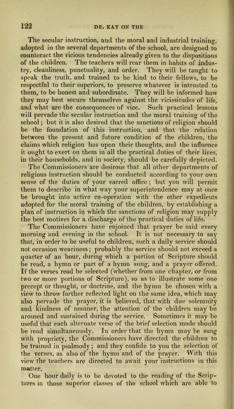 The secular instruction, and the moral and industrial training, adopted in the several departments of the school, are designed to counteract the vicious tendencies already given to the dispositions of the children. The teachers will rear them in habits of indus- try, cleanliness, punctuality, and order. They will be taught to speak the truth, and trained to be kind to their fellows, to be respectful to their superiors, to preserve whatever is intrusted to them, to be honest and subordinate. They will be informed how they may best secure themselves against the vicissitudes of life, and what arc the consequences of vice. Such practical lessons will pervade the secular instruction and the moral training of the school; but it is also desired that the sanctions of relip-ion should be the foundation of this instruction, and that the relation between the present and future condition of the children, the claims which religion has upon their thoughts, and the influence it ought to exert on them in all the practical duties of their lives, in their households, and in society, should be carefully depicted. The Commissioners are desirous that all other departments of religious instruction should be conducted according to your own sense of the duties of your sacred office ; but you will permit them to describe in what way your superintendence may at once be brought into active co-operation with the other expedients adopted for the moral training of the children, by establishing a plan of instruction in which the sanctions of religion may supply the best motives for a discharge of the practical duties of life. The Commissioners have enjoined that prayer be said every morning and evening in the school. It is not necessary to say that, in order to be useful to children, such a daily service should not occasion weariness; probably the service should not exceed a quarter of an hour, during which a portion of Scripture should be read, a hymn or part of a hymn sung, and a prayer offered. If the verses read be selected (whether from one chapter, or from two or more portions of Scripture), so as to illustrate some one precept or thought, or doctrine, and the hymn be chosen with a view to throw further reflected light on the same idea, which may also pervade the prayer, it is believed, that with due solemnity and kindness of manner, the attention of the children may be aroused and sustained during the service. Sometimes it may be useful that each alternate verse of the brief selection made should be read simultaneously. In order that the hymn may be sung with propriety, the Commissioners have directed the children to be trained in psalmody; and they confide to you the selection of the verses, as also of the hymn and of the prayer. With this view the teachers are directed to await your instructions in this matter. One hour daily is to be devoted to the reading of the Scrip- tures in those superior classes of the school which are able to