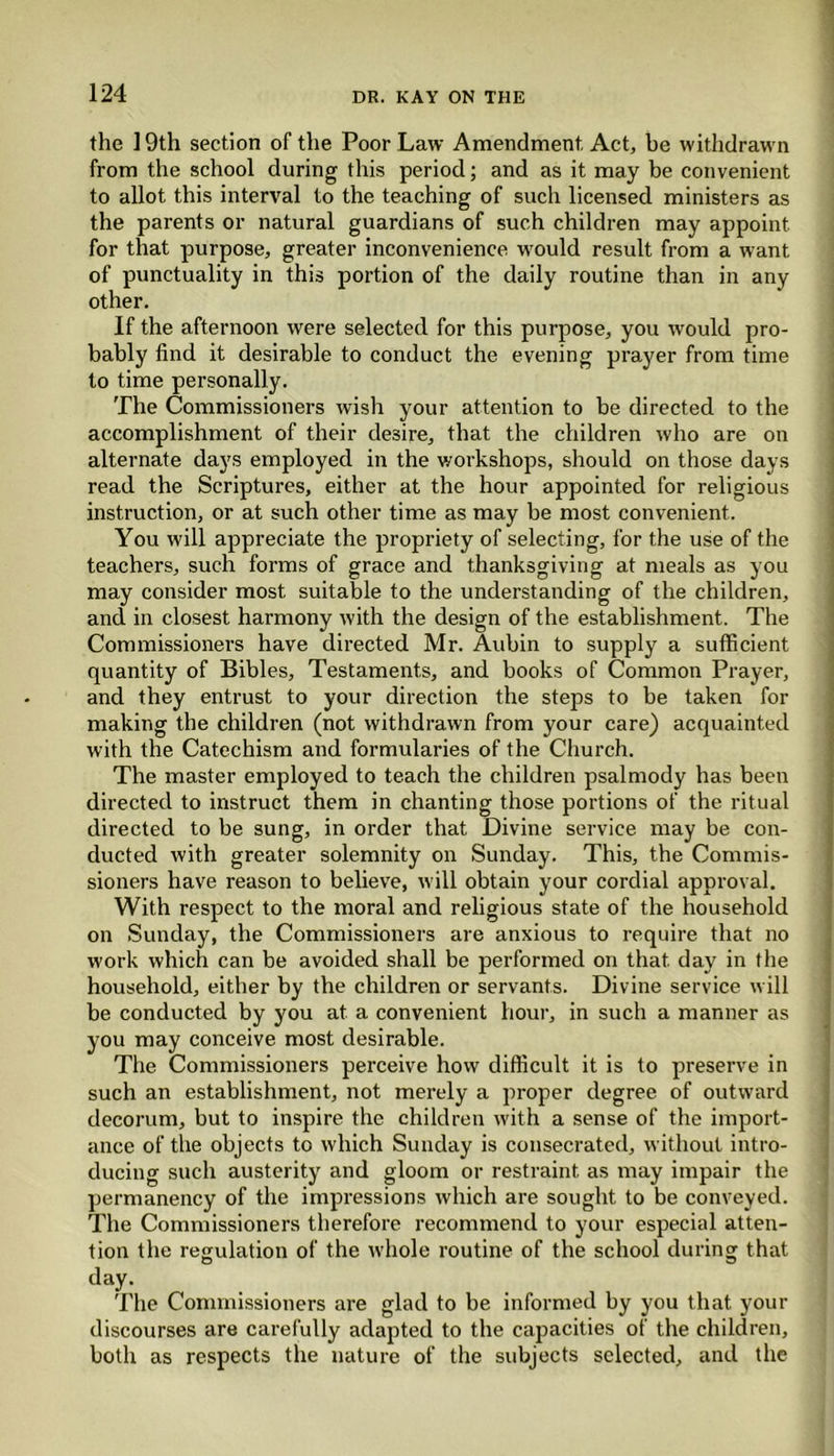 the 19th section of the Poor Law Amendment, Act, be withdrawn from the school during this period; and as it may be convenient to allot this interval to the teaching of such licensed ministers as the parents or natural guardians of such children may appoint, for that purpose, greater inconvenience would result from a want of punctuality in this portion of the daily routine than in any other. If the afternoon were selected for this purpose, you would pro- bably find it desirable to conduct the evening prayer from time to time personally. The Commissioners wish your attention to be directed to the accomplishment of their desire, that the children who are on alternate days employed in the workshops, should on those days read the Scriptures, either at the hour appointed for religious instruction, or at such other time as may be most convenient. You will appreciate the propriety of selecting, for the use of the teachers, such forms of grace and thanksgiving at meals as you may consider most suitable to the understanding of the children, and in closest harmony with the design of the establishment. The Commissioners have directed Mr. Aubin to supply a sufficient quantity of Bibles, Testaments, and books of Common Prayer, and they entrust to your direction the steps to be taken for making the children (not withdrawn from your care) acquainted with the Catechism and formularies of the Church. The master employed to teach the children psalmody has been directed to instruct them in chanting those portions of the ritual directed to be sung, in order that Divine service may be con- ducted with greater solemnity on Sunday. This, the Commis- sioners have reason to believe, will obtain your cordial approval. With respect to the moral and religious state of the household on Sunday, the Commissioners are anxious to require that no work which can be avoided shall be performed on that day in the household, either by the children or servants. Divine service will be conducted by you at a convenient hour, in such a manner as you may conceive most desirable. The Commissioners perceive how difficult it is to preserve in such an establishment, not merely a proper degree of outward decorum, but to inspire the children with a sense of the import- ance of the objects to which Sunday is consecrated, without intro- ducing such austerity and gloom or restraint as may impair the permanency of the impressions which are sought to be conveyed. The Commissioners therefore recommend to your especial atten- tion the regulation of the whole routine of the school during that day- The Commissioners are glad to be informed by you that your discourses are carefully adapted to the capacities of the children, both as respects the nature of the subjects selected, and the