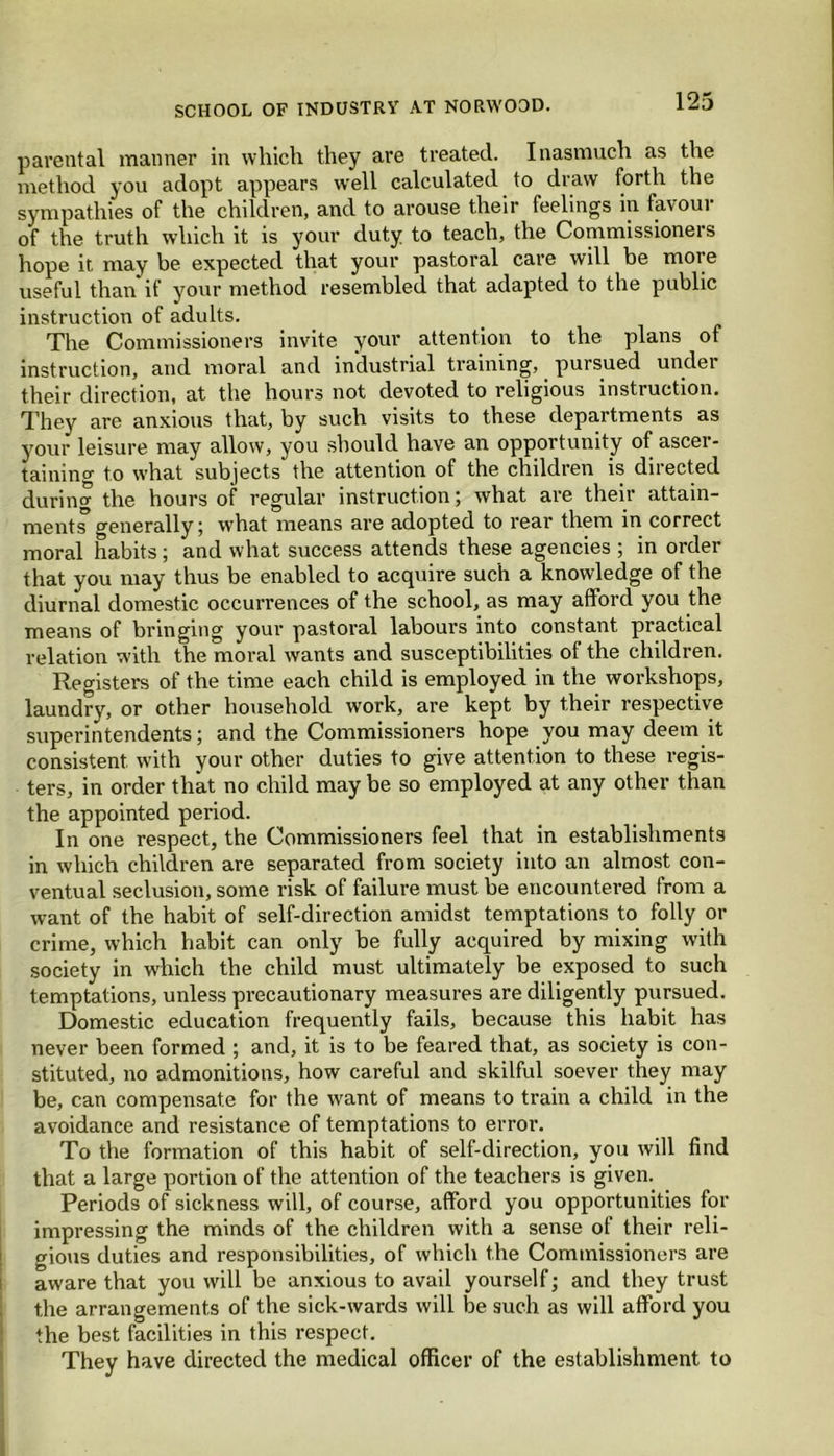 parental manner in which they are treated. Inasmuch as the method you adopt appears well calculated to draw forth the sympathies of the children, and to arouse their feelings in favour of the truth which it is your duty to teach, the Commissioners hope it may be expected that your pastoral care will be more useful than if your method resembled that adapted to the public instruction of adults. The Commissioners invite your attention to the plans of instruction, and moral and industrial training, pursued undei their direction, at the hours not devoted to religious instruction. They are anxious that, by such visits to these departments as your leisure may allow, you should have an opportunity of ascer- taining to what subjects the attention of the children is directed during the hours of regular instruction; what are their attain- ment” generally; what means are adopted to rear them in correct moral habits; and what success attends these agencies ; in order that you may thus be enabled to acquire such a knowledge of the diurnal domestic occurrences of the school, as may afford you the means of bringing your pastoral labours into constant practical relation with the moral wants and susceptibilities of the children. Registers of the time each child is employed in the workshops, laundry, or other household work, are kept by their respective superintendents; and the Commissioners hope you may deem it consistent with your other duties to give attention to these regis- ters, in order that no child may be so employed at any other than the appointed period. In one respect, the Commissioners feel that in establishments in which children are separated from society into an almost con- ventual seclusion, some risk of failure must be encountered from a want of the habit of self-direction amidst temptations to folly or crime, which habit can only be fully acquired by mixing with society in which the child must ultimately be exposed to such temptations, unless precautionary measures are diligently pursued. Domestic education frequently fails, because this habit has never been formed ; and, it is to be feared that, as society is con- stituted, no admonitions, how careful and skilful soever they may be, can compensate for the want of means to train a child in the avoidance and resistance of temptations to error. To the formation of this habit of self-direction, you will find that a large portion of the attention of the teachers is given. Periods of sickness will, of course, afford you opportunities for impressing the minds of the children with a sense of their reli- gious duties and responsibilities, of which the Commissioners are aware that you will be anxious to avail yourself; and they trust the arrangements of the sick-wards will be such as will afford you the best facilities in this respect. They have directed the medical officer of the establishment to