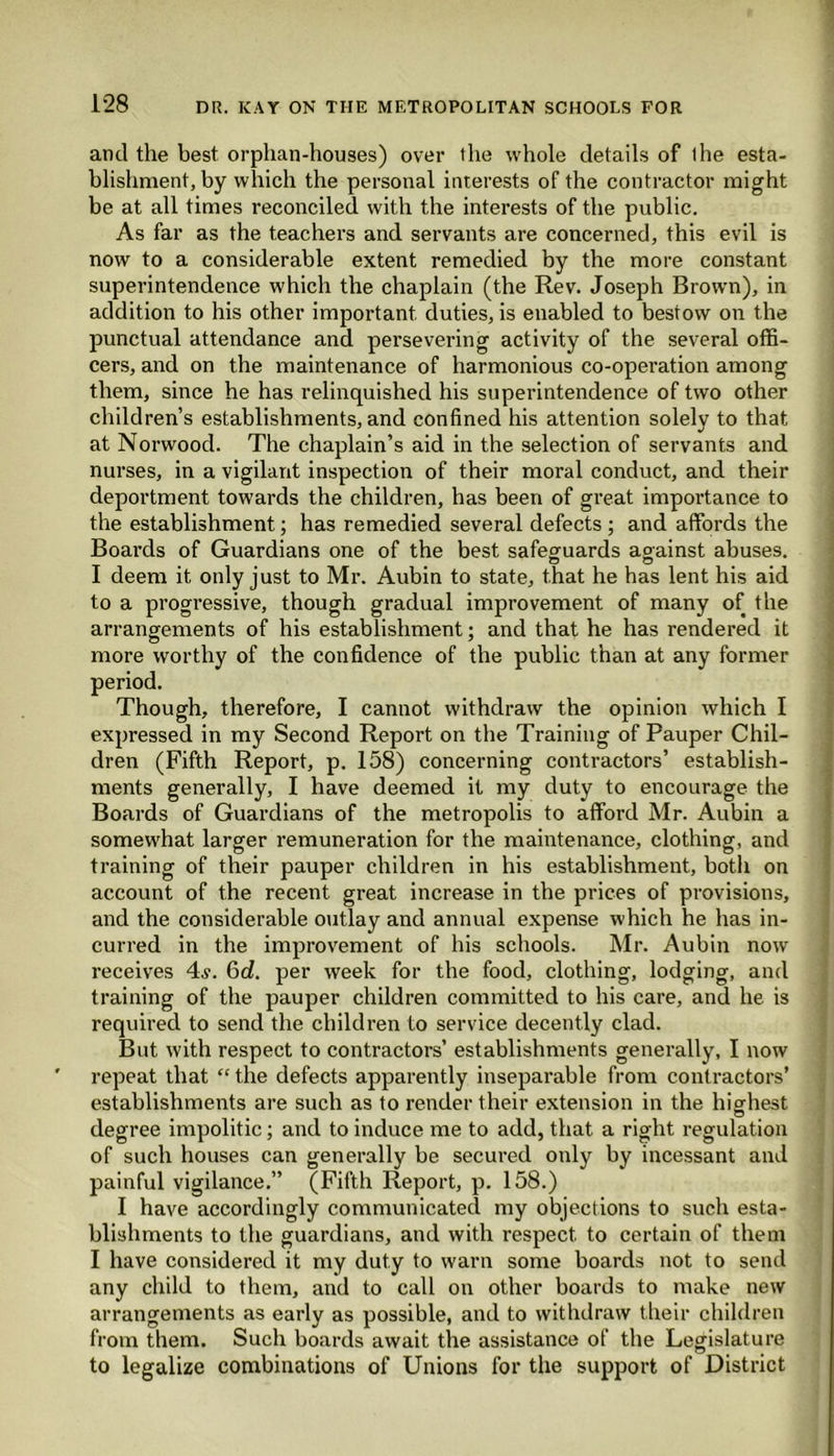 and the best orphan-houses) over the whole details of the esta- blishment, by which the personal interests of the contractor might be at all times reconciled with the interests of the public. As far as the teachers and servants are concerned, this evil is now to a considerable extent remedied by the more constant superintendence which the chaplain (the Rev. Joseph Brown), in addition to his other important, duties, is enabled to bestow on the punctual attendance and persevering activity of the several offi- cers, and on the maintenance of harmonious co-operation among them, since he has relinquished his superintendence of two other children’s establishments, and confined his attention solely to that at Norwood. The chaplain’s aid in the selection of servants and nurses, in a vigilant inspection of their moral conduct, and their deportment towards the children, has been of great importance to the establishment; has remedied several defects ; and affords the Boards of Guardians one of the best safeguards against abuses. I deem it only just to Mr. Aubin to state, that he has lent his aid to a progressive, though gradual improvement of many of the arrangements of his establishment; and that he has rendered it more worthy of the confidence of the public than at any former Though, therefore, I cannot withdraw the opinion which I expressed in my Second Report on the Training of Pauper Chil- dren (Fifth Report, p. 158) concerning contractors’ establish- ments generally, I have deemed it my duty to encourage the Boards of Guardians of the metropolis to afford Mr. Aubin a somewhat larger remuneration for the maintenance, clothing, and training of their pauper children in his establishment, both on account of the recent great increase in the prices of provisions, and the considerable outlay and annual expense which he has in- curred in the improvement of his schools. Mr. Aubin now receives 4^. 6d. per week for the food, clothing, lodging, and training of the pauper children committed to his care, and he is required to send the children to service decently clad. But with respect to contractors’ establishments generally, I now repeat that “ the defects apparently inseparable from contractors’ establishments are such as to render their extension in the highest degree impolitic; and to induce me to add, that a right regulation of such houses can generally be secured only by incessant and painful vigilance.” (Fifth Report, p. 158.) I have accordingly communicated my objections to such esta- blishments to the guardians, and with respect to certain of them I have considered it my duty to warn some boards not to send any child to them, and to call on other boards to make new arrangements as early as possible, and to withdraw their children from them. Such boards await the assistance of the Legislature to legalize combinations of Unions for the support of District