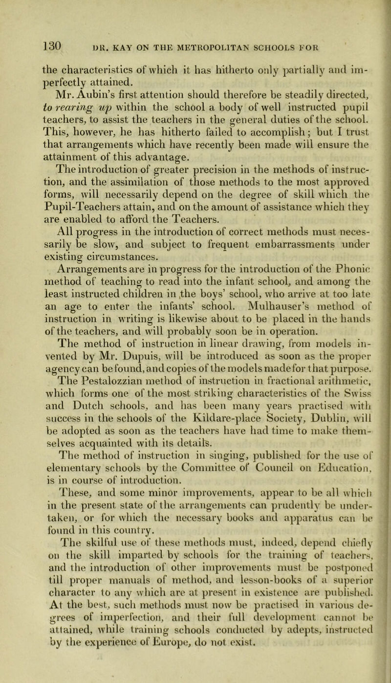 the characteristics of which it has hitherto only partially and im- perfectly attained. Mr. Aubin’s first attention should therefore be steadily directed, to rearing up within the school a body of well instructed pupil teachers, to assist the teachers in the general duties of the school. This, however, he has hitherto failed to accomplish; but I trust that arrangements which have recently been made will ensure the attainment of this advantage. The introduction of greater precision in the methods of instruc- tion, and the assimilation of those methods to the most approved forms, will necessarily depend on the degree of skill which the Pupil-Teachers attain, and on the amount of assistance which they are enabled to afford the Teachers. All progress in the introduction of correct methods must neces- sarily be slow, and subject to frequent embarrassments under existing circumstances. Arrangements are in progress for the introduction of the Phonic method of teaching to read into the infant school, and among the least instructed children in ,the boys’ school, who arrive at too late an age to enter the infants’ school. Mulhauser’s method of instruction in writing is likewise about to be placed in the hands of the teachers, and will probably soon be in operation. The method of instruction in linear drawing, from models in- vented by Mr. Dupuis, will be introduced as soon as the proper agency can be found, and copies of the models made for t hat purpose. The Pestalozzian method of instruction in fractional arithmetic, which forms one of the most striking' characteristics of the Swiss and Dutch schools, and has been many years practised with success in the schools of the Kildare-place Society, Dublin, will be adopted as soon as the teachers have had time to make them- selves acquainted with its details. The method of instruction in singing, published for the use of elementary schools by the Committee of Council on Education, is in course of introduction. These, and some minor improvements, appear to be all which in the present state of the arrangements can prudently be under- taken, or for which the necessary books and apparatus can be found in this country. The skilful use of these methods must, indeed, depend chiefly on the skill imparted by schools for the training of teachers, and the introduction of other improvements must be postponed till proper manuals of method, and lesson-books of a superior character to any which are at present in existence are published. At the best, such methods must now be practised in various de- grees of imperfection, and their full development cannot be attained, while training schools conducted by adepts, instructed by the experience of Europe, do not exist.