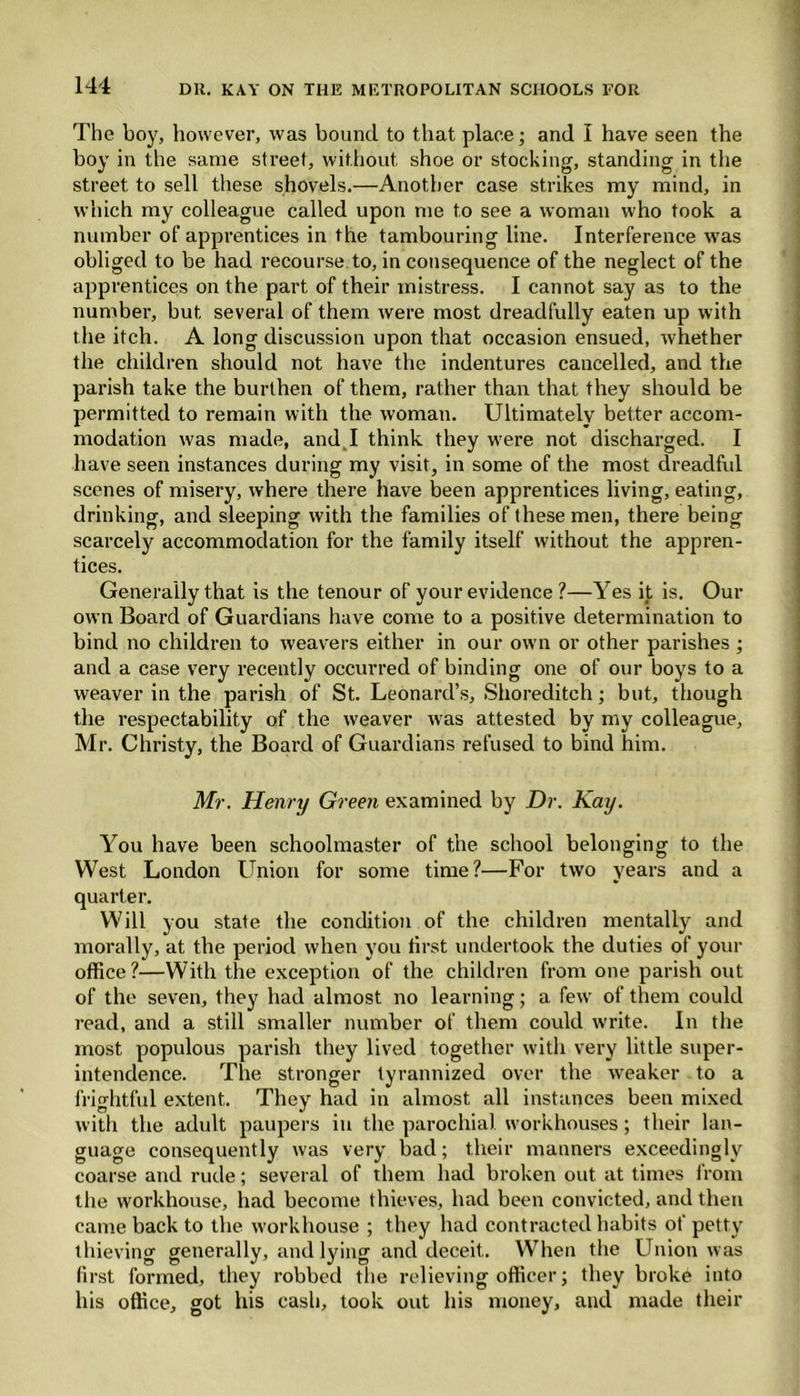 The boy, however, was bound to that place; and I have seen the boy in the same street, without, shoe or stocking, standing in the street to sell these shovels.—Another case strikes my mind, in which my colleague called upon me to see a woman who took a number of apprentices in the tambouring line. Interference was obliged to be had recourse to, in consequence of the neglect of the apprentices on the part of their mistress. I cannot say as to the number, but several of them were most dreadfully eaten up with the itch. A long discussion upon that occasion ensued, whether the children should not have the indentures cancelled, and the parish take the burthen of them, rather than that they should be permitted to remain with the woman. Ultimately better accom- modation was made, and I think they were not discharged. I have seen instances during my visit, in some of the most dreadful scenes of misery, where there have been apprentices living, eating, drinking, and sleeping with the families of these men, there being scarcely accommodation for the family itself without the appren- tices. Generally that is the tenour of your evidence ?—Yes it is. Our own Board of Guardians have come to a positive determination to bind no children to weavers either in our own or other parishes ; and a case very recently occurred of binding one of our boys to a weaver in the parish of St. Leonard’s, Shoreditch; but, though the respectability of the weaver was attested by my colleague, Mr. Christy, the Board of Guardians refused to bind him. Mr. Henry Green examined by Dr. Kay. You have been schoolmaster of the school belonging to the West London Union for some time?—For two years and a quarter. Will you state the condition of the children mentally and morally, at the period when you first undertook the duties of your office?—With the exception of the children from one parish out of the seven, they had almost no learning; a few of them could read, and a still smaller number of them could write. In the most populous parish they lived together with very little super- intendence. The stronger tyrannized over the weaker to a frightful extent. They had in almost all instances been mixed with the adult paupers in the parochial workhouses; their lan- guage consequently was very bad; their manners exceedingly coarse and rude; several of them had broken out at times from the workhouse, had become thieves, had been convicted, and then came back to the workhouse ; they had contracted habits of petty thieving generally, and lying and deceit. When the Union was first formed, they robbed the relieving officer; they broke into his office, got his cash, took out his money, and made their