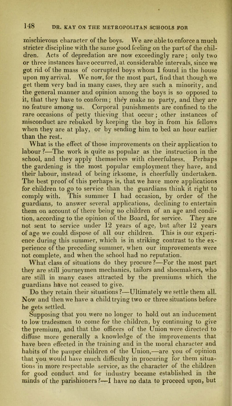 mischievous character of the boys. We are able to enforce a much stricter discipline with the same good feeling on the part of the chil- dren. Acts of depredation are now exceedingly rare; only two or three instances have occurred, at considerable intervals, since we got rid of the mass of corrupted boys whom I found in the house upon my arrival. We now, for the most part, find that though we get them very bad in many cases, they are such a minority, and the general manner and opinion among the boys is so opposed to it, that they have to conform; they make no party, and they are no feature among us. Corporal punishments are confined to the rare occasions of petty thieving that occur; other instances of misconduct are rebuked by keeping the boy in from his fellows when they are at play, or by sending him to bed an hour earlier than the rest. What is the effect of those improvements on their application to labour ?—The work is quite as popular as the instruction in the school, and they apply themselves with cheerfulness. Perhaps the gardening is the most popular employment they have, and their labour, instead of being irksome, is cheerfully undertaken. The best proof of this perhaps is, that we have more applications for children to go to service than the guardians think it right to comply with. This summer I had occasion, by order of the guardians, to answer several applications, declining to entertain them on account of there being no children of an age and condi- tion, according to the opinion of the Board, for service. They are not sent to service under 12 years of age, but after 12 years of age we could dispose of all our children. This is our experi- ence during this summer, which is in striking contrast to the ex- perience of the preceding summer, when our improvements were not complete, and when the school had no reputation. What class of situations do they procure ?—For the most part they are still journeymen mechanics, tailors and shoemakers, who are still in many cases attracted by the premiums which the guardians have not ceased to give. Do they retain their situations ?—Ultimately we settle them all. Now and then we have a child trying two or three situations before he gets settled. Supposing that you were no longer to hold out an inducement to low tradesmen to come for the children, by continuing to give the premium, and that the officers of the Union were directed to diffuse more generally a knowledge of the improvements that have been effected in the training and in the moral character and habits of the pauper children of the Union,—are you of opinion that you would have much difficulty in procuring for them situa- tions in more respectable service, as the character of the children for good conduct and for industry became established in the minds of the parishioners?—I have no data to proceed upon, but