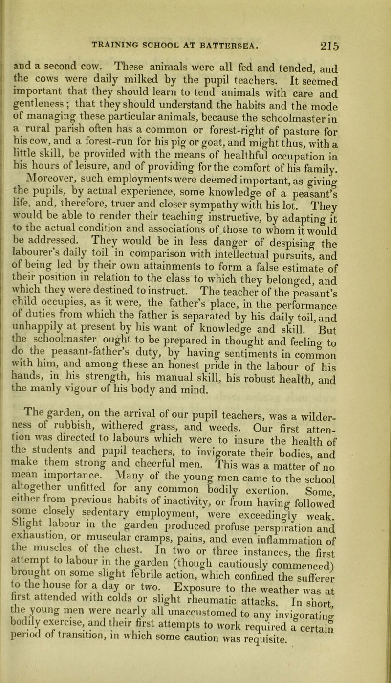 and a second cow. These animals were all fed and tended, and the cows were daily milked by the pupil teachers. It seemed important that they should learn to tend animals with care and gentleness ; that they should understand the habits and the mode of managing these particular animals, because the schoolmaster in a rural parish often has a common or forest-right of pasture for his cow, and a forest-run for his pig or goat, and might thus, with a little skill, be provided with the means of healthful occupation in his hours of leisure, and of providing for the comfort of his family. Moreover, such employments were deemed important, as giving the pupils, by actual experience, some knowledge of a peasant’s life, and, therefore, truer and closer sympathy with his lot. They would be able to render their teaching instructive, by adapting it to the actual condition and associations of those to whom it would be addressed. They would be in less danger of despising the labourer’s daily toil in comparison with intellectual pursuits’, and of being led by their own attainments to form a false estimate of their position in relation to the class to which they belonged, and which they were destined to instruct. The teacher of the peasant’s c hild occupies, as it were, the lather s place, in the performance of duties from which the father is separated by his daily toil, and unhappily at present by his want of knowledge and skill. *But the schoolmaster ought to be prepared in thought and feelino- to do the peasant-father’s duty, by having sentiments in common with him, and among these an honest pride in the labour of his hands, in his strength, his manual skill, his robust health, and the manly vigour of his body and mind. The gai den, on the arrival of our pupil teachers, was a wilder- ness of rubbish, withered grass, and weeds. Our first atten- tion was directed to labours which were to insure the health of the students and pupil teachers, to invigorate their bodies, and make them strong and cheerful men. This was a matter of no mean importance. Many of the young men came to the school altogether unfitted for any common bodily exertion. Some either from previous habits of inactivity, or from having followed some e osely sedentary employment, were exceedingly weak . -light labour in the garden produced profuse perspiration and exhaustion, or muscular cramps, pains, and even inflammation of the muscles ot the chest. In two or three instances, the first attempt to labour in the garden (though cautiously commenced) brought on some slight febrile action, which confined the sufferer to the house for a day or two. Exposure to the weather was at first attended with colds or slight rheumatic attacks In short the young men were nearly all unaccustomed to any invigorating bodily exercise, and their first attempts to work required a certain period of transition, in which some caution was requisite.