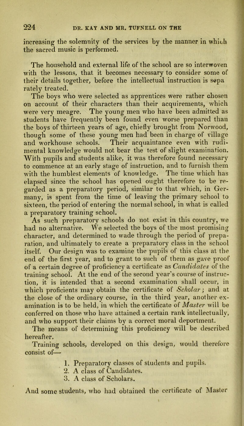 increasing the solemnity of the services by the manner in which the sacred music is performed. The household and external life of the school are so interwoven with the lessons, that it becomes necessary to consider some of their details together, before the intellectual instruction is sepa rately treated. The boys who were selected as apprentices were rather chosen on account of their characters than their acquirements, which were very meagre. The young men who have been admitted as students have frequently been found even worse prepared than the boys of thirteen years of age, chiefly brought from Norwood, though some of these young men had been in charge of village and workhouse schools. Their acquaintance even with rudi- mental knowledge would not bear the test of slight examination. With pupils and students alike, it was therefore found necessary to commence at an early stage of instruction, and to furnish them with the humblest elements of knowledge. The time which has elapsed since the school has opened ought therefore to be re- garded as a preparatory period, similar to that which, in Ger- many, is spent from the time of leaving the primary school to sixteen, the period of entering the normal school, in what is called a preparatory training school. As such preparatory schools do not exist in this country, we had no alternative. We selected the boys of the most promising character, and determined to wade through the period of prepa- ration, and ultimately to create a preparatory class in the school itself. Our design was to examine the pupils of this class at the end of the first year, and to grant to such of them as gave proof of a certain degree of proficiency a certificate as Candidates of the training school. At the end of the second year’s course of instruc- tion, it is intended that a second examination shall occur, in which proficients may obtain the certificate of Scholar; and at the close of the ordinary course, in the third year, another ex- amination is to be held, in which the certificate of Master will be conferred on those who have attained a certain rank intellectually, and who support their claims by a correct moral deportment. The means of determining this proficiency will be described hereafter. Training schools, developed on this design, would therefore consist of— 1. Preparatory classes of students and pupils. 2. A class of Candidates. 3. A class of Scholars. I i And some students, who had obtained the certificate of Master