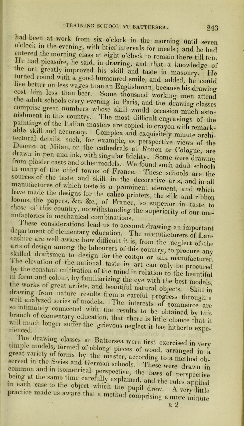 had been at work from six o clock in the morning until seven 0 clock m the evening, with brief intervals for meals; and lie had entered the morning class at eight o’clock to remain there till ten tie had pleasure, he said, in drawing, and that a knowledge of 10 art. greatly improved his skill and taste in masonry & He turned round with a good-humoured smile, and added, he could live better on less wages than an Englishman, because his drawing eost him less than beer. Some thousand working men attend e adult schools every evening in Paris, and the drawing classes comprise great numbers whose skill would occasion much asto- nishment m this country. The most difficult engravings of the paintmgs of the Italian masters are copied in crayon with remark- ahle skill and accuracy Complex and exquisitely minute archi- ll tui al details such, for example, as perspective views of the luomo at Milan, or the cathedrals at Rouen or Cologne are 1 rawn in pen and ink, with singular fidelity. Some were drawing horn plaster casts and other models. We found such adult schools in many of the chief towns of France. These schools are the sources of the taste and skill in the decorative arts, and in all anufactures of which taste is a prominent element, and which have made the designs for the calico printers, the silk and ribbon ^ooms, the papers, &c. &c„ of France, so superior in taste to hose of this country, notwithstanding the superiority of our ma- nufactories in mechanical combinations. These considerations lead us to account drawing an important department of elementary education. The manufacturers if Lan- cashire are well aware how difficult it is, from the neglect of,the aits oi design among the labourers of this country, to procure anv skilled draftsmen to design for the cotton or sdk manufactured I he elevation of the national taste in art can only be procured u the constant cultivation of the mind in relation to the beautiful m foi m and colour, by familiarizing the eye with the best models t he works of great artists, and beautiful natural objects. Skill in drawing from nature results from a careful progress through •, well analyzed series of models. The interests' of 00^^ are so intimately connected with the results to be obtained bv this branch of elementary education, that there is little chance that if r'ienced!'1 °nge'’ ^ ^ grieV0US neSlect d has hitherto expe- The drawing classes at Battersea were first exercised in verv pieces 0f‘00d’ -ranged ini 0 .a, ? ?!-V i s by the master, according to a method oh- served m the Swiss and German schools. These were f]rawn ■ common and in isometrical perspective, the laws of ne pectife being at the same time carefully explained, and the in each ease to the object which the pupil drew A very £ttlc practice made us aware that a method comprising a more ,'!,im!te R 2