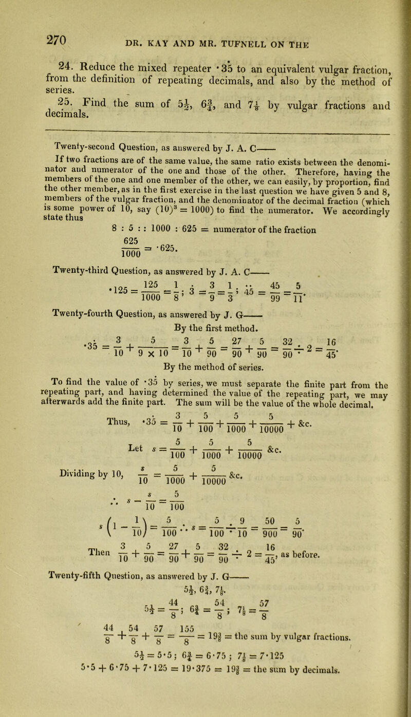 24. Reduce the mixed repeater -35 to an equivalent vulgar fraction, from the definition of repeating decimals, and also by the method of series. 25. Find the sum of 5j, 6|, and 7^ by vulgar fractions and decimals. Twenty-second Question, as answered by J. A. C If two fractions are of the same value, the same ratio exists between the denomi- nator and numerator of the one and those of the other. Therefore, having the members ot the one and one member of the other, we can easily, by proportion, find the other member, as in the first exercise in the last question we have given 5 and 8, members of the vulgar fraction, and the denominator of the decimal fraction (which is some power of 10, say (10)3 = 1000) to find the numerator. We accordingly state thus J 8:5: 625 Two : 1000 : 625 = numerator of the fraction =* '625. Twenty-third Question, as answered by J. A. C- 125 •125 = -^ =1; 3 =1 = 1; 1000 8’ 9 3 45 99 5 IT Twenty-fourth Question, as answered by J. G By the first method. •35 = 3 5 10 + 9 x“ 27 10 10 + 90 90 + 90 By the method of series. & + 2 - i® 90 ‘ 45' To find the value of -35 by series, we must separate the finite part from the repeating part, and having determined the value of the repeating part, we may afterwards add the finite part. The sum will be the value of the whole decimal. Thus, *35 = — -j—— 4—— 10 T 100 T 1000 10000 + &c. Let s 1- 1U0 ^ Dividing by 10, — = 6' 10 ('-*)- 1000 5 = Too 5 _ Too •’ + 5 Tooo 5 10000 5 Too' + 10000 &c. &c. _9 'l0 27 32 50 900 : 16 5 90' Th6n T0+W=90+90=904‘2 = 5Vas before. 45’ Twenty-fifth Question, as answered by J. G % 6|, 7J. ns 54 ,, 57 . - 8 ; 7B _ - 44 54 57 155 g~ +-g- + y = -g- = 19jj = the sum by vulgar fractions. 5£ = 5-5; Gf = 6-75; 7J = 7-125 5,5-fG,75 + 7,125 = 19,375 = 19jj = the sum by decimals.