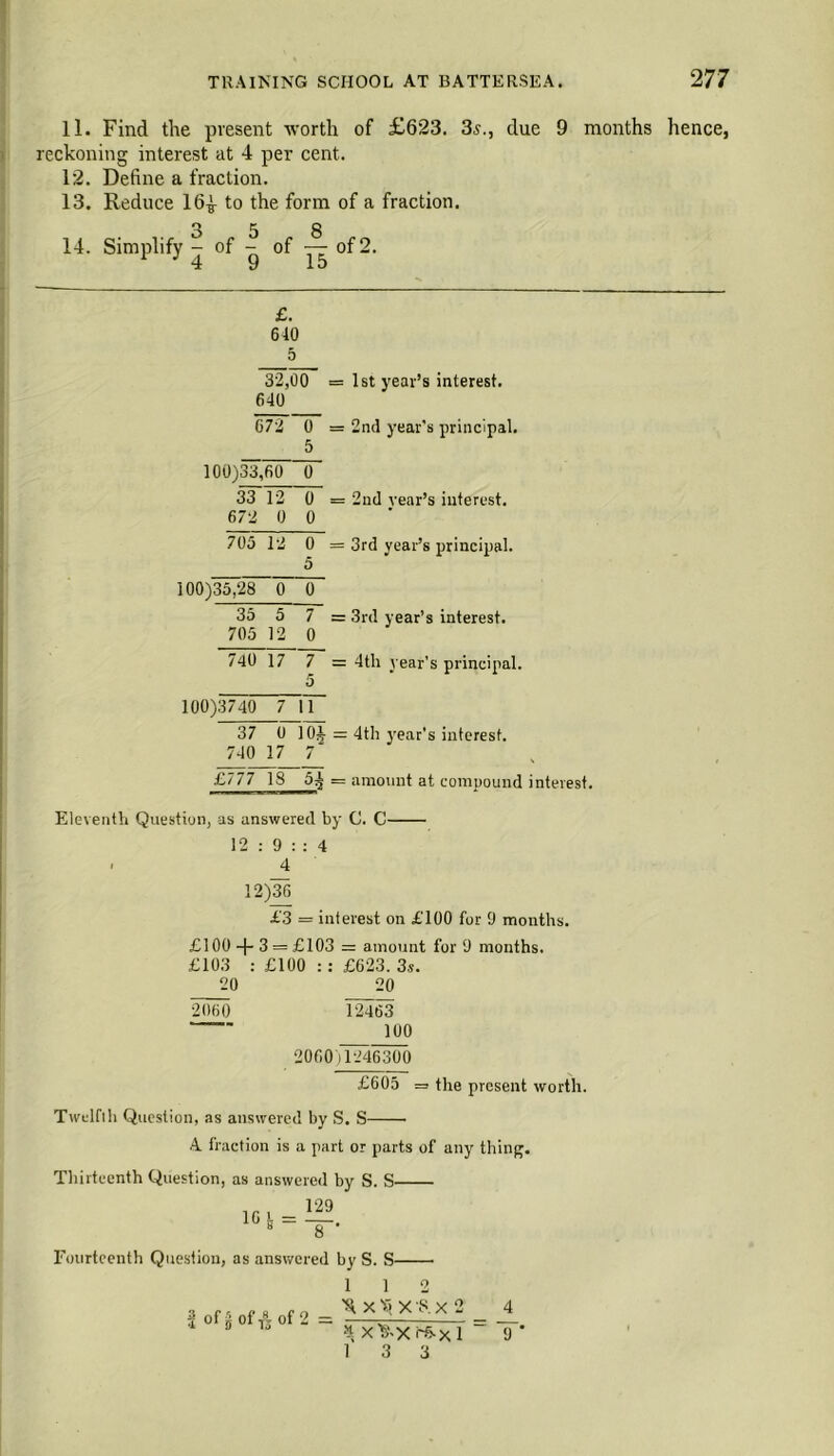 11. Find the present worth of £623. 3^due 9 months hence, reckoning interest at 4 per cent. 12. Define a fraction. 13. Reduce 16^ to the form of a fraction. 14. Simplify^ of of yj: of 2. £. 640 5 32,00 = 1st year’s interest. 640 672 0 = 2nd year's principal. 5 100)33,60 0 33 12 0 = 2nd year’s interest. 672 0 0 705 12 0 = 3rd year’s principal. 100)35,28 0 0 35 5 7 = 3rd year’s interest. 705 12 0 740 17 7 = 4th year’s principal. 100)3740 7 11 37 0 10J = 4th year’s interest. 740 17 7 £777 18 5^ = amount at compound interest. Eleyenth Question, as answered by C. C 12 : 9 : : 4 ■ 4 12)36 £3 = interest on £100 for 9 months. £100 -p 3 = £103 = amount for 9 months. £103 : £100 :: £623. 3s. 20 20 2060 12463 100 2060)1246300 £605 = the present worth. Twelfth Question, as answered by S. S • A fraction is a part or parts of any thing. Thirteenth Question, as answered by S. S- Fourteenth Question, as answered by S. S- 3 of 5 of is °f 2 1 1 2 X T; X 8. X 2 4 4 X'O.X rfrX 1 = T* 1 3 3